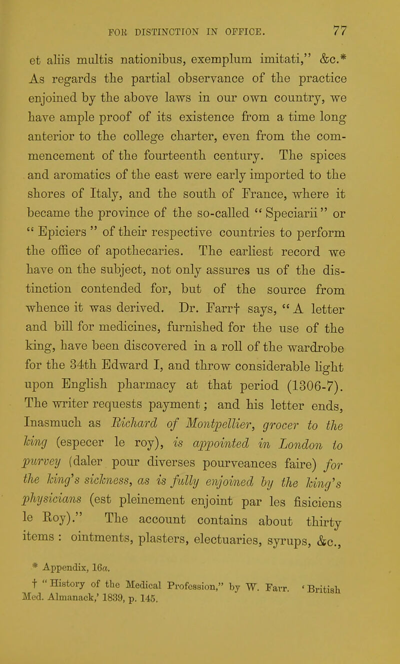 et aliis multis nationibiis, exemplum imitati, &c.* As regards the partial observance of the practice enjoined by the above laws in our own country, we have ample proof of its existence from a time long anterior to the college charter, even from the com- mencement of the fourteenth century. The spices and aromatics of the east were early imported to the shores of Italy, and the south of France, where it became the province of the so-called  Speciarii or  Epiciers  of their respective countries to perform the of&ce of apothecaries. The earliest record we have on the subject, not only assures us of the dis- tinction contended for, but of the source from whence it was derived. Dr. Farrf says, '* A letter and bill for medicines, furnished for the use of the king, have been discovered in a roll of the wardrobe for the 34th Edward I, and throw considerable hght upon English pharmacy at that period (1306-7). The writer requests payment; and his letter ends. Inasmuch as Richard of MontpelUer, grocer to the Idng (especer le roy), is appointed in London to purvey (daler pour diverses pourveances faire) for the Jdnfs sickness, as is fully enjoined by the Icing's physicians (est pleinement enjoint par les fisiciens le Roy). The account contains about thirty items : ointments, plasters, electuaries, syrups, &c., * Appendix, 16a. t  History of the Medical Profession, by W. Farr. ' British Med. Almanack,' 1839, p. 145.