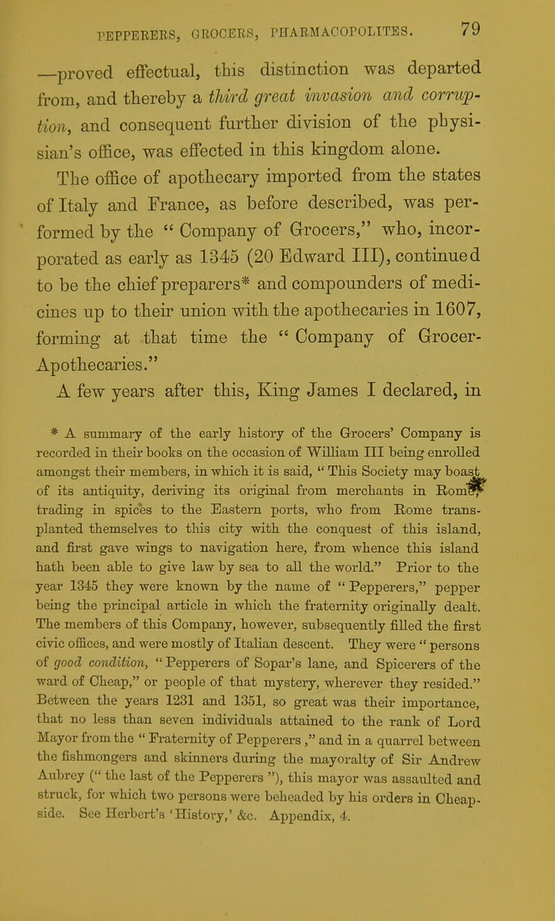 proved effectual, tbis distinction was departed from, and thereby a third great invasion and corrup- tion, and consequent further division of the physi- sian's office, was effected in this kingdom alone. The office of apothecary imported from the states of Italy and France, as before described, was per- formed by the  Company of Grocers, who, incor- porated as early as 1345 (20 Edward III), continued to be the chief preparers* and compounders of medi- cines up to their union with the apothecaries in 1607, forming at that time the  Company of Grocer- Apothecaries. A few years after this. King James I declared, in * A stimmaiy of the early history of the Grocers' Company is recorded in their books on the occasion of William III being enrolled amongst their members, in which it is said,  This Society may boast of its antiquity, deriving its original from merchants in Rom^ trading in spices to the Eastern ports, who from Rome trans- planted themselves to this city with the conquest of this island, and fii'st gave wings to navigation here, from whence this island hath been able to give law by sea to all the world. Prior to the year 1345 they were known by the name of  Pepperers, pepper being the principal article in which the fraternity originally dealt. The members of this Company, however, subsequently fiUed the first civic ofl&ces, and were mostly of Italian descent. They were  persons of good condition,  Pepperers of Sopar's lane, and Spicerers of the ward of Cheap, or people of that mystery, wherever they resided. Between the years 1231 and 1351, so great was their importance, that no less than seven individuals attained to the rank of Lord Mayor from the  Pi-atemity of Pepperers , and in a quan-el between the fishmongers and skinners during the mayoralty of Sir Andrew Aubrey ( the last of the Pepperers ), this mayor was assaulted and struck, for which two persons were beheaded by his orders in Cheap- side. See Herbert's 'History,' &c. Appendix, 4.