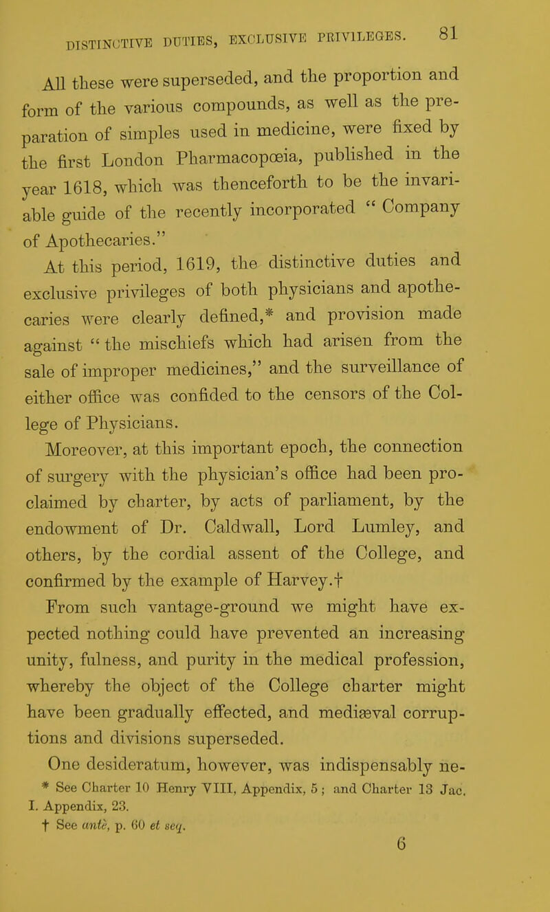 AU these were superseded, and the proportion and form of the various compounds, as well as the pre- paration of simples used in medicine, were fixed by the first London Pharmacopoeia, published in the year 1618, which was thenceforth to be the invari- able guide of the recently incorporated  Company of Apothecaries. At this period, 1619, the distinctive duties and exclusive privileges of both physicians and apothe- caries were clearly defined,* and provision made against  the mischiefs which had arisen from the sale of improper medicines, and the surveillance of either office was confided to the censors of the Col- lege of Physicians. Moreover, at this important epoch, the connection of surgery with the physician's office had been pro- claimed by charter, by acts of parliament, by the endowment of Dr. Caldwall, Lord Lumley, and others, by the cordial assent of the College, and confirmed by the example of Harvey.f From such vantage-ground we might have ex- pected nothing could have prevented an increasing unity, fulness, and purity in the medical profession, whereby the object of the College charter might have been gradually effected, and medigeval corrup- tions and divisions superseded. One desideratum, however, was indispensably ne- * See Charter 10 Henry YIII, Appendix, 5 ; and Charter 13 Jac. I. Appendix, 23. t See ante, p. 60 et seq. 6