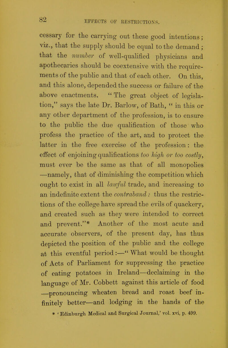 EFFECTS OF RESTRICTIONS. cessary for the carrying out these good intentions; viz., that the supply should be equal to the demand; that the number of well-qualified physicians and apothecaries should be coextensive with the require- ments of the pubhc and that of each other. On this, and this alone, depended the success or failure of the above enactments.  The great object of legisla- tion, says the late Dr. Barlow, of Bath,  in this or any other department of the profession, is to ensure to the public the due qualification of those who profess the practice of the art, and to protect the latter in the free exercise of the profession: the effect of enjoining qualifications too high or too costlyy must ever be the same as that of all monopohes —namely, that of diminishing the competition which ought to exist in all laivful trade, and increasing to an indefinite extent the contraband: thus the restric- tions of the college have spread the evils of quackery, and created such as they were intended to correct and prevent.* Another of the most acute and accurate observers, of the present day, has thus depicted the position of the public and the college at this eventful period:— What would be thought of Acts of Parliament for suppressing the practice of eating potatoes in Ireland—declaiming in the language of Mr. Cobbett against this article of food pronouncing wheaten bread and roast beef in- finitely better—and lodging in the hands of the * ' Edinburgh Medical and Surgical Journal,' vol. xvi, p. 499.