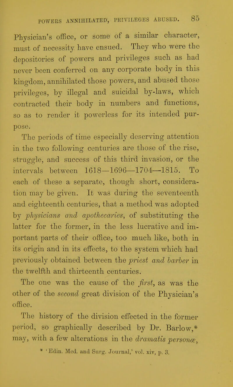 Physician's office, or some of a similar character, must of necessity have ensued. They who were the depositories of powers and privileges such as had never been conferred on any corporate body in this kingdom, annihilated those powers, and abused those privileges, by illegal and suicidal by-laws, which contracted their body in numbers and functions, so as to render it powerless for its intended pur- pose. The periods of time especially deserving attention in the two following centuries are those of the rise, struggle, and success of this third invasion, or the intervals between 1618—1696—1704—1815. To each of these a separate, though short, considera- tion may be given. It was during the seventeenth and eighteenth centuries, that a method was adopted by physicians and apothecaries, of substituting the latter for the former, in the less lucrative and im- portant parts of their office, too much like, both in its origin and in its effects, to the system which had previously obtained between the priest and barber in the twelfth and thirteenth centuries. The one was the cause of the first, as was the other of the second great division of the Physician's office. The history of the division effected in the former period, so graphically described by Dr. Barlow,* may, with a few alterations in the dramatis personam,