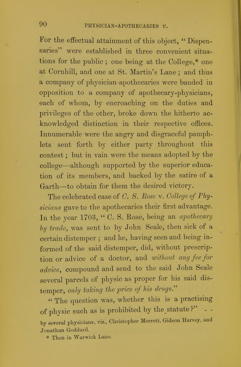 For the effectual attainment of this object,  Dispen- saries were established in three convenient situa- tions for the public ; one being at the College,* one at Cornhill, and one at St. Martin's Lane; and thus a company of physician-apothecaries were banded in opposition to a company of apothecary-physicians, each of whom, by encroaching on the duties and privileges of the other, broke down the hitherto ac- knowledged distinction in their respective offices. Innumerable were the angry and disgraceful pamph- lets sent forth by either party throughout this contest; but in vain were the means adopted by the college—although supported by the superior educa- tion of its members, and backed by the satire of a Garth—to obtain for them the desired victory. The celebrated case of G. S. Rose v. College of Phy- sicians gave to the apothecaries their first advantage. In the year 1703,  C. S. Rose, being an apothecary by trade, was sent to by John Scale, then sick of a certain distemper ; and he, having seen and being in- formed of the said distemper, did, without prescrip- tion or advice of a doctor, and without any fee for advice, compound and send to the said John Scale several parcels of physic as proper for his said dis- temper, only talcing the price of his drugs''  The question was, whether this is a practising of physic such as is prohibited by the statute ? . • by several pliysicians, viz., Cliristoplier Merrett, Gideon Hai-vey. and Jonathan Goddard. * Then in Warwick Lane.