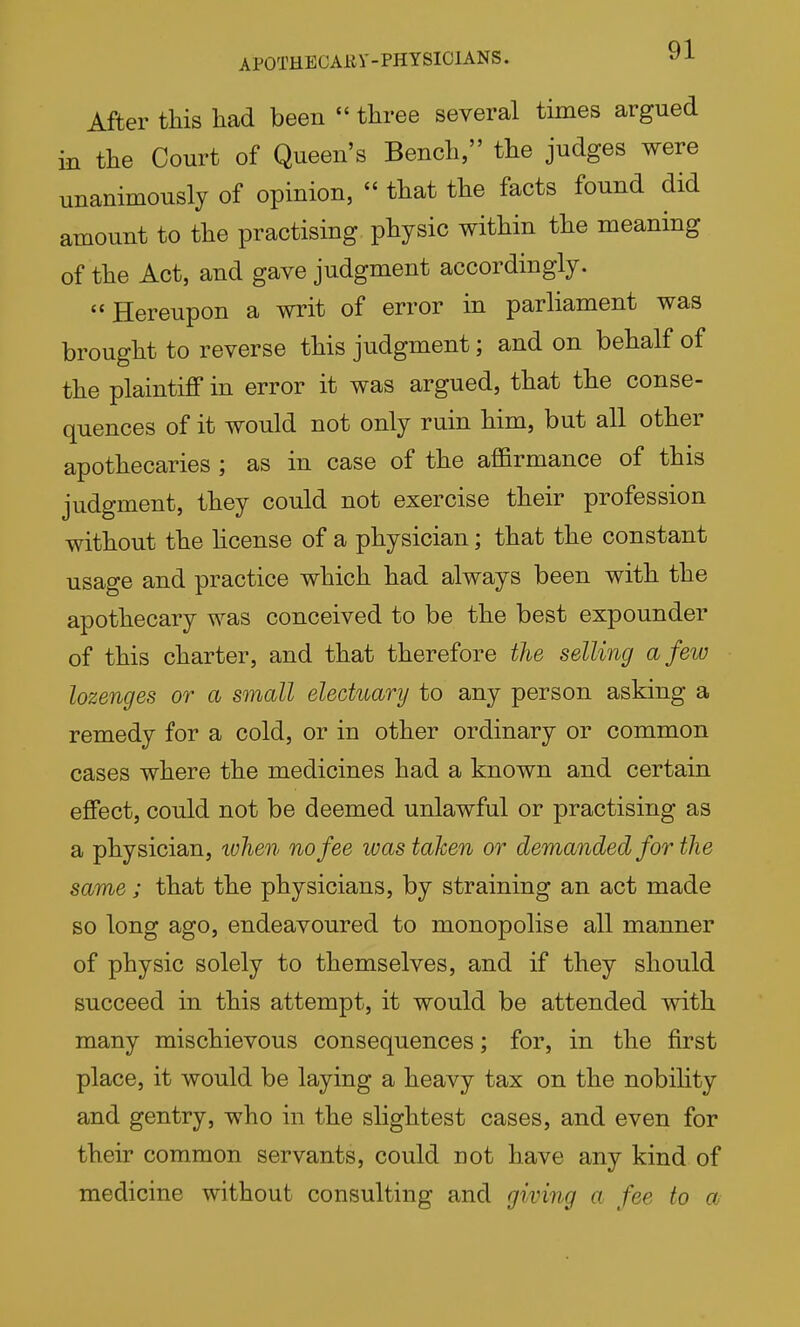 APOTHECARY-PHYSICIANS. After this had been three several times argued in the Court of Queen's Bench, the judges were unanimously of opinion,  that the facts found did amount to the practising physic within the meaning of the Act, and gave judgment accordingly. Hereupon a writ of error in parliament was brought to reverse this judgment; and on behalf of the plaintiff in error it was argued, that the conse- quences of it would not only ruin him, but all other apothecaries; as in case of the affirmance of this judgment, they could not exercise their profession without the hcense of a physician; that the constant usage and practice which had always been with the apothecary was conceived to be the best expounder of this charter, and that therefore the selling a few lozenges or a small electuary to any person asking a remedy for a cold, or in other ordinary or common cases where the medicines had a known and certain effect, could not be deemed unlawful or practising as a physician, tvhen no fee was taken or demanded for the same; that the physicians, by straining an act made so long ago, endeavoured to monopolise all manner of physic solely to themselves, and if they should succeed in this attempt, it would be attended with many mischievous consequences; for, in the first place, it would be laying a heavy tax on the nobihty and gentry, who in the slightest cases, and even for their common servants, could not have any kind of medicine without consulting and giving a fee to a