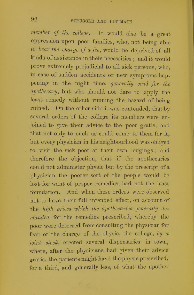 STRUGGLE AND ULTIMATE member of the college. It would also be a great oppression upon poor families, wlio, not being able to hear the charge of a fee, would be deprived of all kinds of assistance in their necessities ; and it would prove extremely prejudicial to all sick persons, who, in case of sudden accidents or new symptoms hap- pening in the night time, generally send for the apothecary, but who should not dare to apply the least remedy without running the hazard of being ruined. On the other side it was contended, tbatby several orders of the college its members were en- joined to give their advice to the poor gratis, and that not only to such as could come to them for it, but every physician in his neighbourhood was obliged to visit the sick poor at their own lodgings; and therefore the objection, that if the apothecaries could not administer physic but by the prescript of a physician the poorer sort of the people would be lost for want of proper remedies, had not the least foundation. And when these orders were observed not to have their full intended effect, on account of the high prices ivhich the apothecaries generally de- manded for the remedies prescribed, whereby the poor were deterred from consulting the physician for fear of the charge of the physic, the college, by a joint stoch, erected several dispensaries in town, where, after the physicians had given their advice gratis, the patients might have the physic prescribed, for a third, and generally less, of what the apotlic-