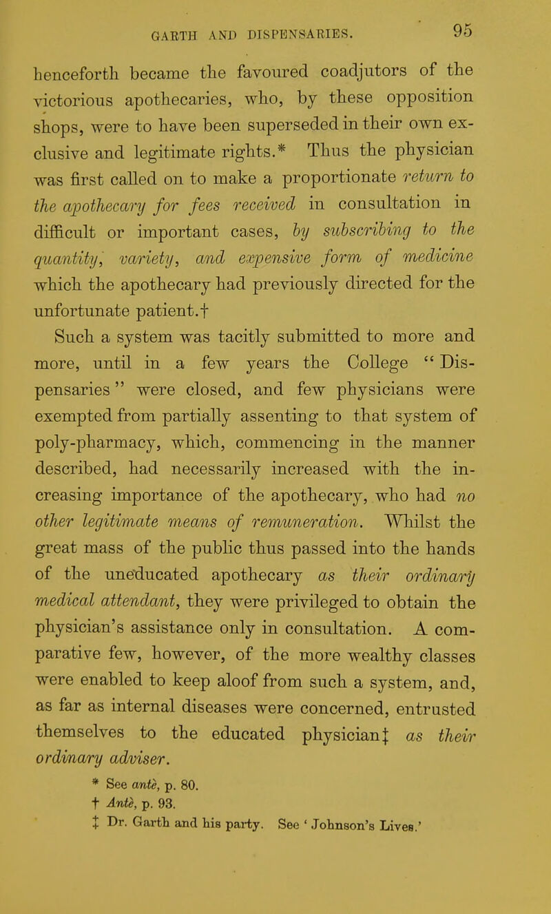 henceforth became the favoured coadjutors of the victorious apothecaries, who, by these opposition shops, were to have been superseded in their own ex- clusive and legitimate rights.* Thus the physician was first called on to make a proportionate return to the apothecary for fees received in consultation in difficult or important cases, hy subscribing to the quantity, variety, and expensive form of medicine which the apothecary had previously directed for the unfortunate patient.f Such a system was tacitly submitted to more and more, until in a few years the College  Dis- pensaries  were closed, and few physicians were exempted from partially assenting to that system of poly-pharmacy, which, commencing in the manner described, had necessarily increased with the in- creasing importance of the apothecary, who had no other legitimate means of remuneration. Whilst the great mass of the public thus passed into the hands of the une'ducated apothecary as their ordinary medical attendant, they were privileged to obtain the physician's assistance only in consultation. A com- parative few, however, of the more wealthy classes were enabled to keep aloof from such a system, and, as far as internal diseases were concerned, entrusted themselves to the educated physician | as their ordvnary adviser. * See ante, p. 80. t Ante, p. 93. X Dr. Garth and his party. See ' Johnson's Lives.'