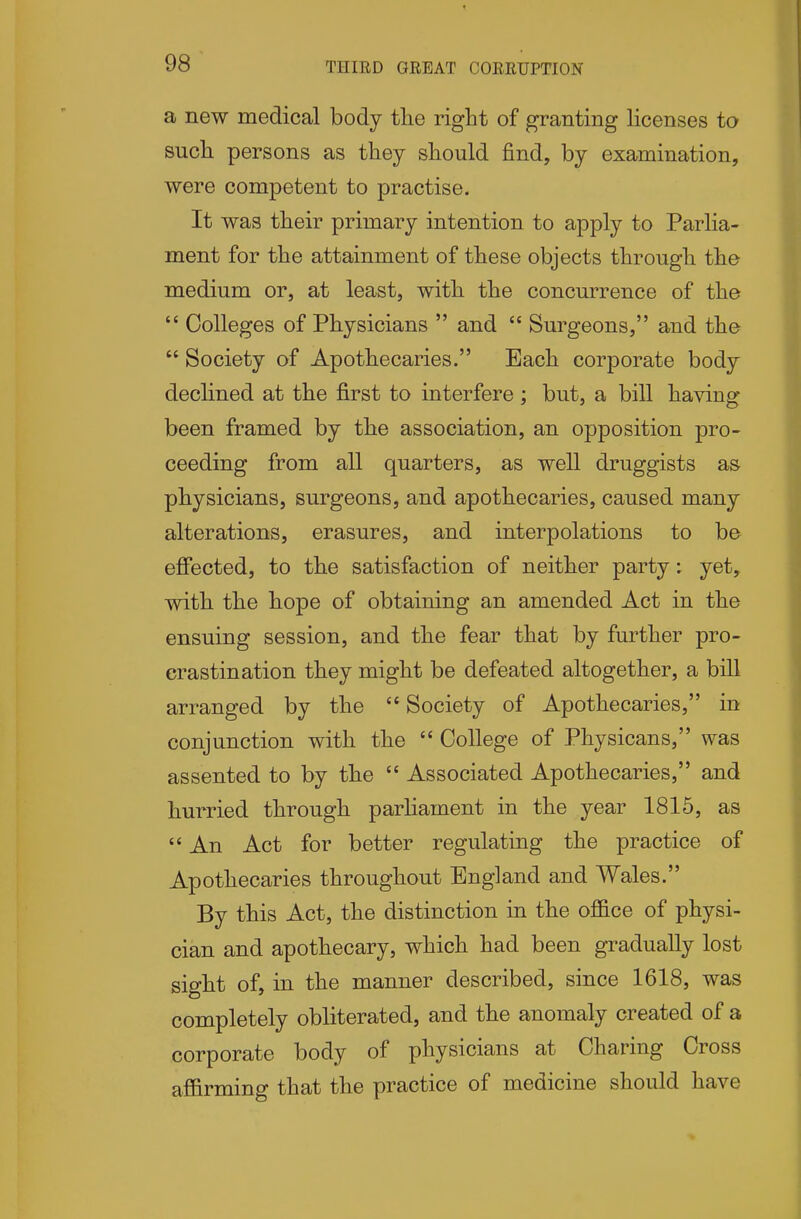 THIRD GREAT CORRUPTION a new medical body the right of granting licenses to such persons as they should find, by examination, were competent to practise. It was their primary intention to apply to Parlia- ment for the attainment of these objects through the medium or, at least, with the concurrence of the  Colleges of Physicians  and  Surgeons, and the  Society of Apothecaries. Each corporate body declined at the first to interfere ; but, a bill having been framed by the association, an opposition pro- ceeding from all quarters, as well druggists as physicians, surgeons, and apothecaries, caused many alterations, erasures, and interpolations to be effected, to the satisfaction of neither party: yet, with the hope of obtaining an amended Act in the ensuing session, and the fear that by further pro- crastination they might be defeated altogether, a bill arranged by the  Society of Apothecaries, in conjunction with the  College of Physicans, was assented to by the  Associated Apothecaries, and hurried through parliament in the year 1815, as  An Act for better regulating the practice of Apothecaries throughout England and Wales. By this Act, the distinction in the ofi&ce of physi- cian and apothecary, which had been gradually lost sight of, in the manner described, since 1618, was completely obliterated, and the anomaly created of a corporate body of physicians at Charing Cross af&rming that the practice of medicine should have