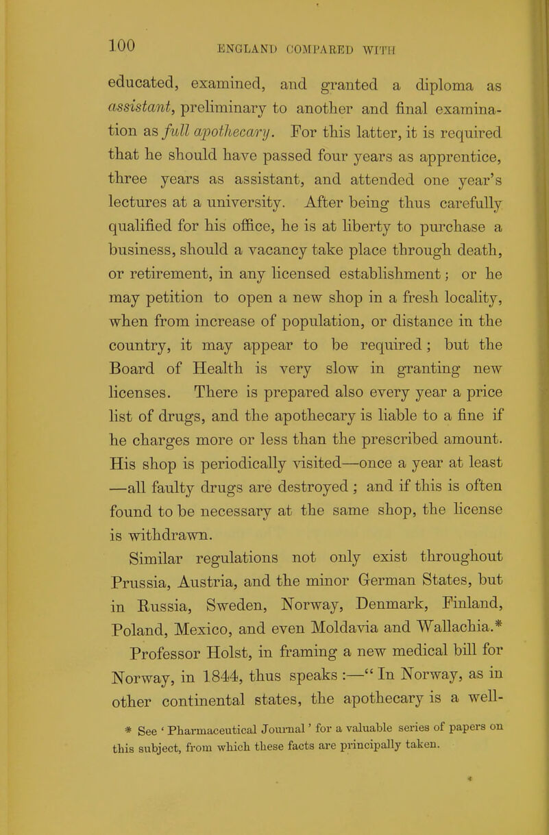 educated, examined, and granted a diploma as assistant, preliminary to another and final examina- tion as full apothecary. For this latter, it is required that he should have passed four years as apprentice, three years as assistant, and attended one year's lectures at a university. After being thus carefully qualified for his office, he is at liberty to purchase a business, should a vacancy take place through death, or retirement, in any licensed establishment; or he may petition to open a new shop in a fresh locality, when from increase of population, or distance in the country, it may appear to be required; but the Board of Health is very slow in granting new licenses. There is prepared also every year a price list of drugs, and the apothecary is liable to a fine if he charges more or less than the prescribed amount. His shop is periodically visited—once a year at least —all faulty drugs are destroyed ; and if this is often found to be necessary at the same shop, the license is withdrawn. Similar regulations not only exist throughout Prussia, Austria, and the minor German States, but in Eussia, Sweden, Norway, Denmark, Finland, Poland, Mexico, and even Moldavia and Wallachia.* Professor Hoist, in framing a new medical bill for Norway, in 1844, thus speaks :— In Norway, as in other continental states, the apothecary is a well- * See ' Pharmaceutical Journal' for a valuable series of papers on this subject, from which these facts are principally taken.