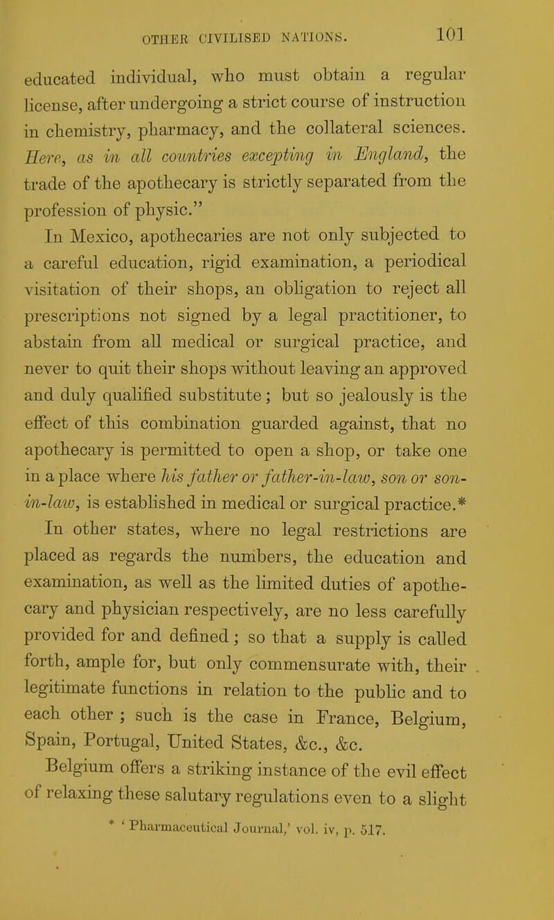 OTHER CIVILISED NATIONS. educated individual, who must obtain a regular license, after undergoing a strict course of instruction in chemistry, pharmacy, and the collateral sciences. Eere^ us in all countries excepting in England, the trade of the apothecary is strictly separated from the profession of physic. In Mexico, apothecaries are not only subjected to a careful education, rigid examination, a periodical visitation of their shops, an obligation to reject all prescriptions not signed by a legal practitioner, to abstain from all medical or surgical practice, and never to quit their shops without leaving an approved and duly qualified substitute; but so jealously is the efiect of this combination guarded against, that no apothecary is permitted to open a shop, or take one in a place where his father or father-in-law, son or son- in-km, is established in medical or surgical practice.* In other states, where no legal restrictions are placed as regards the numbers, the education and examination, as well as the limited duties of apothe- cary and physician respectively, are no less carefully provided for and defined; so that a supply is called forth, ample for, but only commensurate with, their legitimate functions in relation to the public and to each other ; such is the case in France, Belgium, Spain, Portugal, United States, &c., &c. Belgium off'ers a striking instance of the evil effect of relaxing these salutary regulations even to a slight * ' Pharmaceutical Journal,' vol. iv, p. 517.