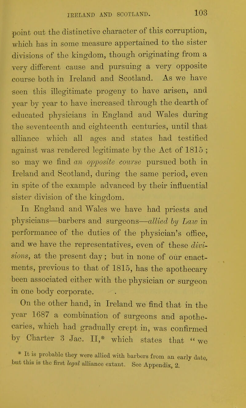 IRELAND AND SCOTLAND. poinfc out the distinctive character of this corruption, which has in some measure appertained to the sister divisions of the kingdom, though originating from a very different cause and pursuing a very opposite course both in Ireland and Scotland. As we have seen this illegitimate progeny to have arisen, and year by year to have increased through the dearth of educated physicians in England and Wales during the seventeenth and eighteenth centuries, until that alliance which all ages and states had testified against was rendered legitimate by the Act of 1815 ; so may we find an opposite course pursued both in Ireland and Scotland, during the same period, even in spite of the example advanced by their influential sister division of the kingdom. In England and Wales we have had priests and physicians—barbers and surgeons—allied by Law in performance of the duties of the physician's ofiBce, and we have the representatives, even of these divi- sions, at the present day; but in none of our enact- ments, previous to that of 1815, has the apothecary been associated either with the physician or surgeon in one body corporate. On the other hand, in Ireland we find that in the year 1687 a combination of surgeons and apothe- caries, which had gradually crept in, was confirmed by Charter 3 Jac. II,* which states that we * It is probable tbey were allied with barbers from an early date, but this is the first legal alliance extant. See Appendix, 2.