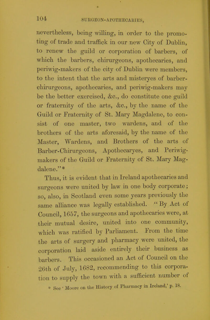 ueverttieless, being mlling, in order to the promo- ting of trade and traffick in our new City of Dublin, to renew the guild or corporation of barbers, of which the barbers, chirurgeons, apothecaries, and periwig-makers of the city of Dublin were members, to the intent that the arts and misteryes of barber- chirurgeons, apothecaries, and periwig-makers may be the better exercised, &c., do constitute one guild or fraternity of the arts, &c., by the name of the Guild or Fraternity of St. Mary Magdalene, to con- sist of one master, two wardens, and of the brothers of the arts aforesaid, by the name of the Master, Wardens, and Brothers of the arts of Barber-Chirurgeons, Apothecaryes, and Periwig- makers of the Guild or Fraternity of St. Mary Mag- dalene.* Thus, it is evident that in Ireland apothecaries and surgeons were united by law in one body corporate; so, also, in Scotland even some years previously the same alliance was legally estabhshed.  By Act of Council, 1657, the surgeons and apothecaries were, at their mutual desire, united into one community, which was ratified by Parliament. From the time the arts of surgery and pharmacy were united, the corporation laid aside entirely their business as barbers. This occasioned an Act of Council on the 26th of July, 1682, recommending to this corpora- tion to supply the town with a sufficient number of * See ' Moore on the History of Pharmacy in Irelajid,' p. 18.