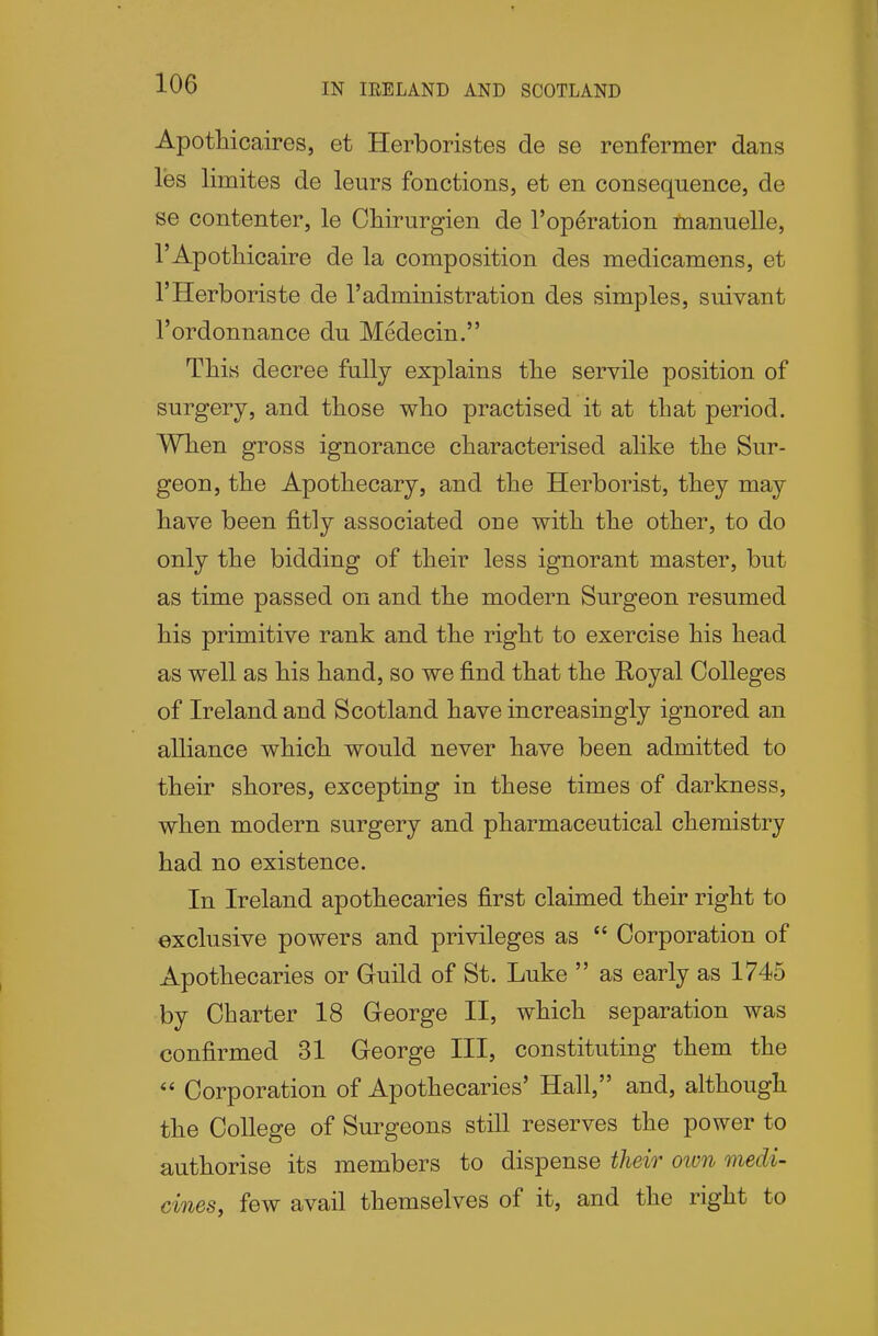 Apotliicaires, et Herboristes de se renfermer dans les limites de leurs fonctions, et en consequence, de se contenter, le Ohirurgien de 1'operation manuelle, I'Apothicaire de la composition des medicamens, et I'Herboriste de 1'administration des simples, suivant I'ordonnance du Medecin. This decree fully explains tlie servile position of surgery, and tliose wlio practised it at tbat period. When gross ignorance characterised alike the Sur- geon, the Apothecary, and the Herborist, they may have been fitly associated one with the other, to do only the bidding of their less ignorant master, but as time passed on and the modern Surgeon resumed his primitive rank and the right to exercise his head as well as his hand, so we find that the Royal Colleges of Ireland and Scotland have increasingly ignored an alliance which would never have been admitted to their shores, excepting in these times of darkness, when modern surgery and pharmaceutical chemistry had no existence. In Ireland apothecaries first claimed their right to exclusive powers and privileges as  Corporation of Apothecaries or Guild of St. Luke  as early as 1745 by Charter 18 George II, which separation was confirmed 31 George III, constituting them the  Corporation of Apothecaries' Hall, and, although the College of Surgeons still reserves the power to authorise its members to dispense theio' oivn medi- cines, few avail themselves of it, and the right to