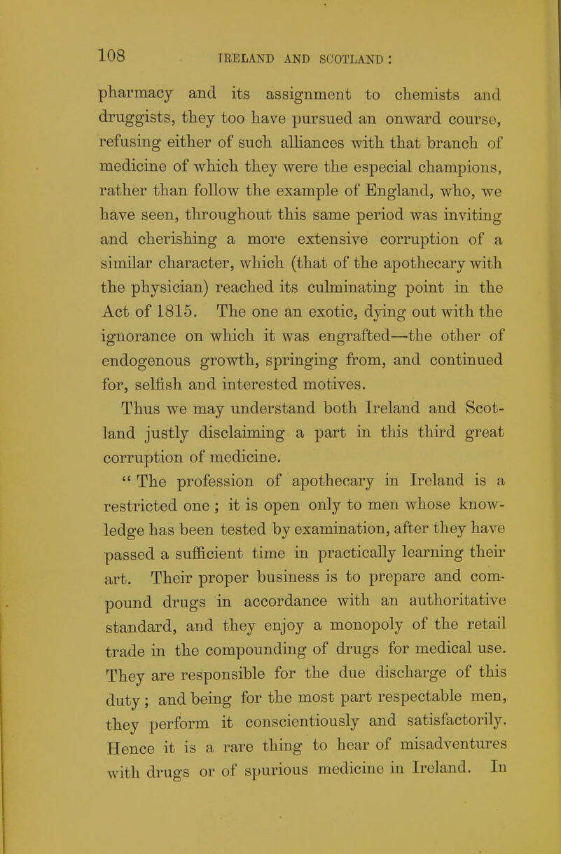 ptarmacy and its assignment to chemists and druggists, they too have pursued an onward course, refusing either of such alhances with that branch of medicine of which they were the especial champions, rather than follow the example of England, who, we have seen, throughout this same period was inviting and cherishing a more extensive corruption of a similar character, which (that of the apothecary with the physician) reached its culminating point in the Act of 1815. The one an exotic, dying out with the ignorance on which it was engrafted—the other of endogenous growth, springing from, and continued for, selfish and interested motives. Thus we may understand both Ireland and Scot- land justly disclaiming a part in this third great corruption of medicine.  The profession of apothecary in Ireland is a restricted one ; it is open only to men whose know- ledge has been tested by examination, after they have passed a sufficient time in practically learning their art. Their proper business is to prepare and com- pound drugs in accordance with an authoritative standard, and they enjoy a monopoly of the retail trade in the compounding of drugs for medical use. They are responsible for the due discharge of this duty; and being for the most part respectable men, they perform it conscientiously and satisfactorily. Hence it is a rare thing to hear of misadventures with drugs or of spurious medicine in Ireland. In