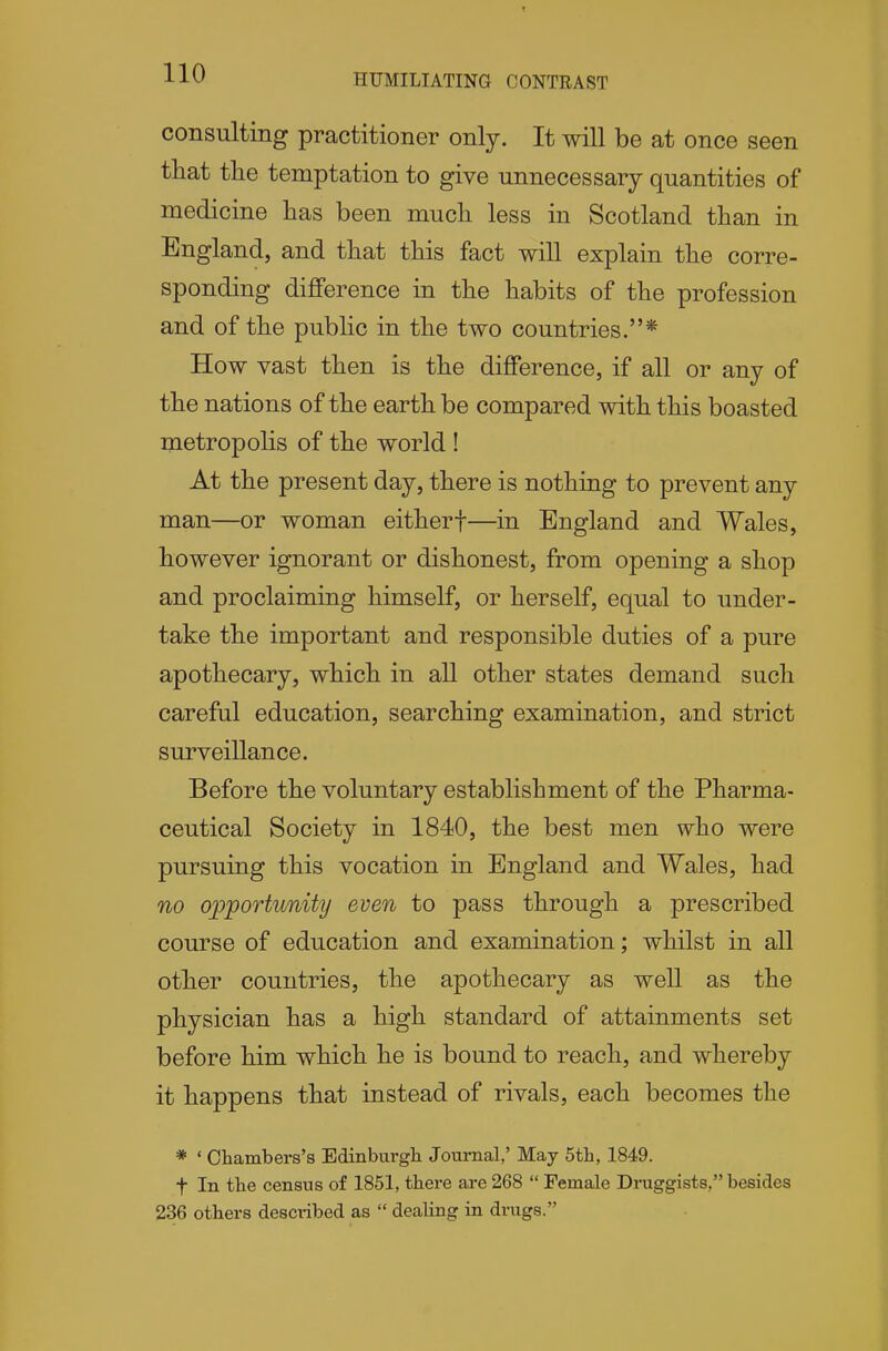 HUMILIATING CONTRAST consulting practitioner only. It will be at once seen tliat tlie temptation to give unnecessary quantities of medicine has been much less in Scotland than in England, and that this fact will explain the corre- sponding difference in the habits of the profession and of the public in the two countries.* How vast then is the difference, if all or any of the nations of the earth be compared with this boasted metropolis of the world ! At the present day, there is nothing to prevent any man—or woman eitherf—in England and Wales, however ignorant or dishonest, from opening a shop and proclaiming himself, or herself, equal to under- take the important and responsible duties of a pure apothecary, which in all other states demand such careful education, searching examination, and strict surveillance. Before the voluntary establishment of the Pharma- ceutical Society in 1840, the best men who were pursuing this vocation in England and Wales, had no opportunity even to pass through a prescribed course of education and examination; whilst in all other countries, the apothecary as well as the physician has a high standard of attainments set before him which he is bound to reach, and whereby it happens that instead of rivals, each becomes the * ' Chambers's Edinburgh Journal,' May 5th, 1849. t In the census of 1851, there are 268  Female Druggists, besides 236 others described as  dealing in drugs.