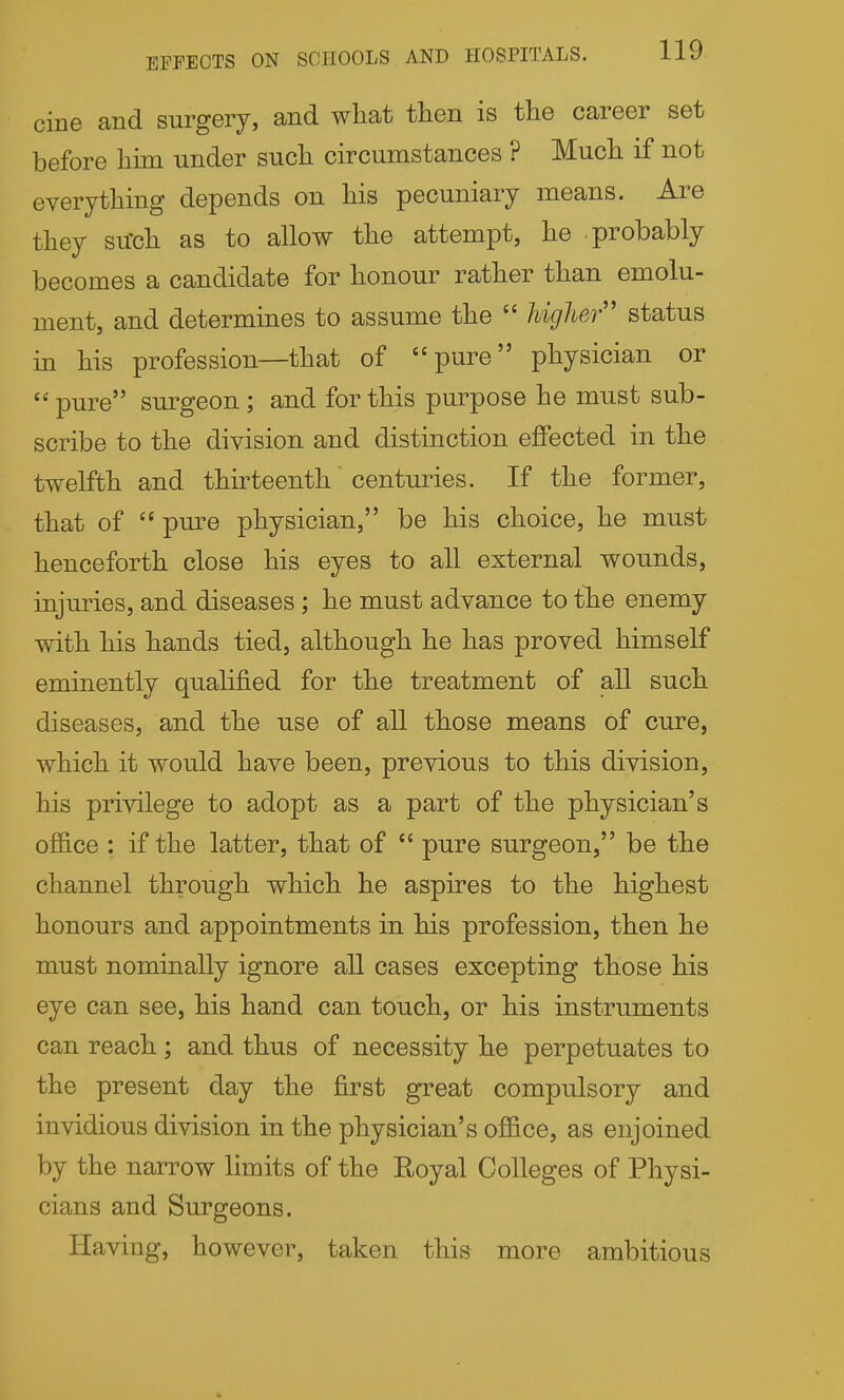 EFFECTS ON SCHOOLS AND HOSPITALS. ilU cine and surgery, and what then is the career set before him under such circumstances ? Much if not everything depends on his pecuniary means. Are they su'ch as to allow the attempt, he probably becomes a candidate for honour rather than emolu- ment, and determines to assume the  higher status in his profession—that of pure physician or pure surgeon; and for this purpose he must sub- scribe to the division and distinction effected in the twelfth and thirteenth centuries. If the former, that of  pure physician, be his choice, he must henceforth close his eyes to all external wounds, injuries, and diseases; he must advance to the enemy with his hands tied, although he has proved himself eminently qualified for the treatment of all such diseases, and the use of all those means of cure, which it would have been, previous to this division, his privilege to adopt as a part of the physician's office : if the latter, that of  pure surgeon, be the channel through which he aspires to the highest honours and appointments in his profession, then he must nominally ignore all cases excepting those his eye can see, his hand can touch, or his instruments can reach ; and thus of necessity he perpetuates to the present day the first great compulsory and invidious division in the physician's office, as enjoined by the narrow limits of the Royal Colleges of Physi- cians and Surgeons. Having, however, taken this more ambitious