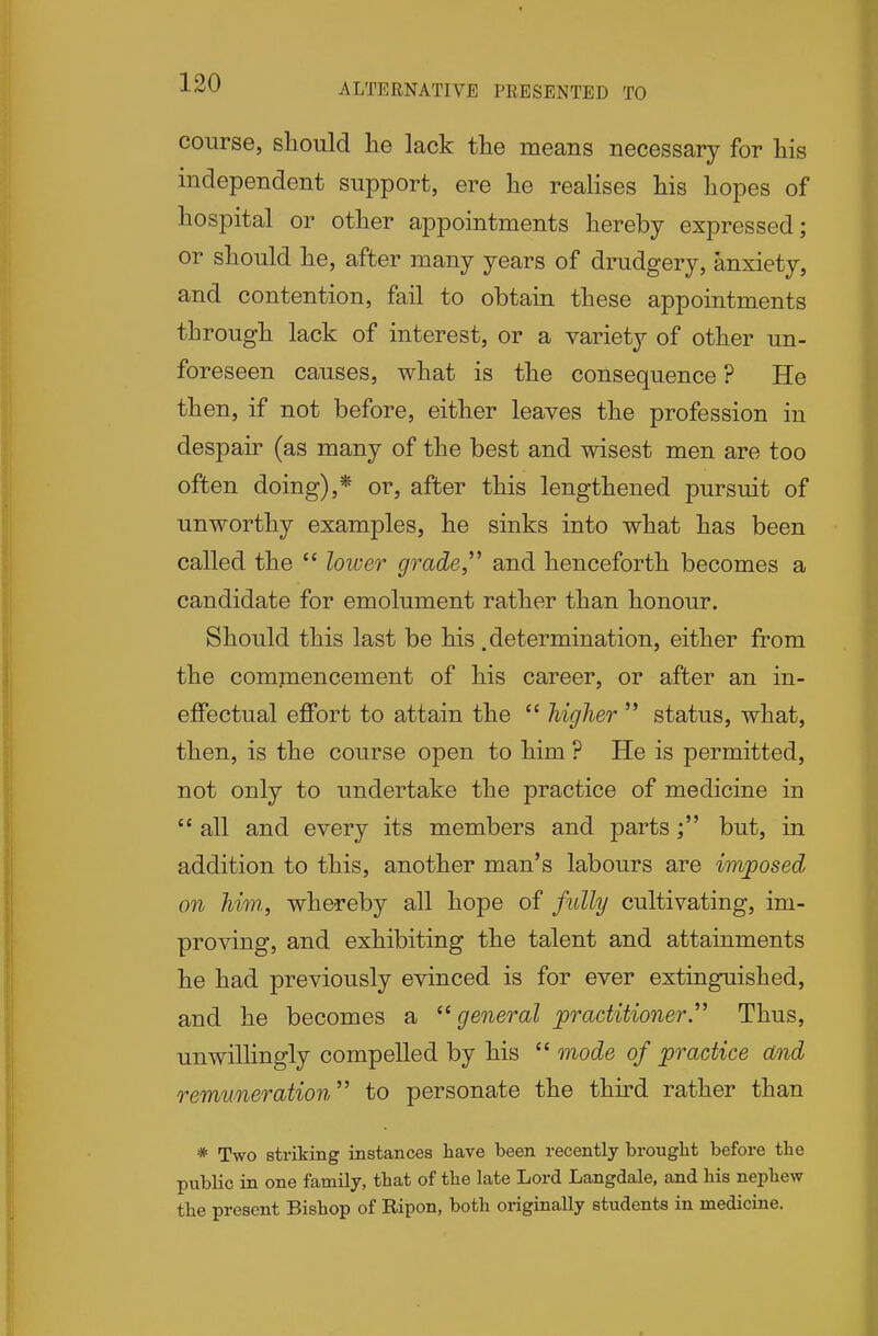 ALTERNATIVE PRESENTED TO course, should he lack the means necessary for his independent support, ere he realises his hopes of hospital or other appointments hereby expressed; or should he, after many years of drudgery, anxiety, and contention, fail to obtain these appointments through lack of interest, or a variety of other un- foreseen causes, what is the consequence ? He then, if not before, either leaves the profession in despair (as many of the best and wisest men are too often doing),* or, after this lengthened pursuit of unworthy examples, he sinks into what has been called the  loiuer grade, and henceforth becomes a candidate for emolument rather than honour. Should this last be his .determination, either from the comniencement of his career, or after an in- effectual effort to attain the  higher  status, what, then, is the course open to him ? He is permitted, not only to undertake the practice of medicine in  all and every its members and partsbut, in addition to this, another man's labours are imposed on him,, whereby all hope of fully cultivating, im- proving, and exhibiting the talent and attainments he had previously evinced is for ever extinguished, and he becomes a general practitioner.''^ Thus, unwillingly compelled by his  mode of practice and remuneration'' to personate the third rather than * Two striking instances have been recently brought before the public in one family, that of the late Lord Langdale, and his nephew the present Bishop of Ripon, both originally students in medicine.