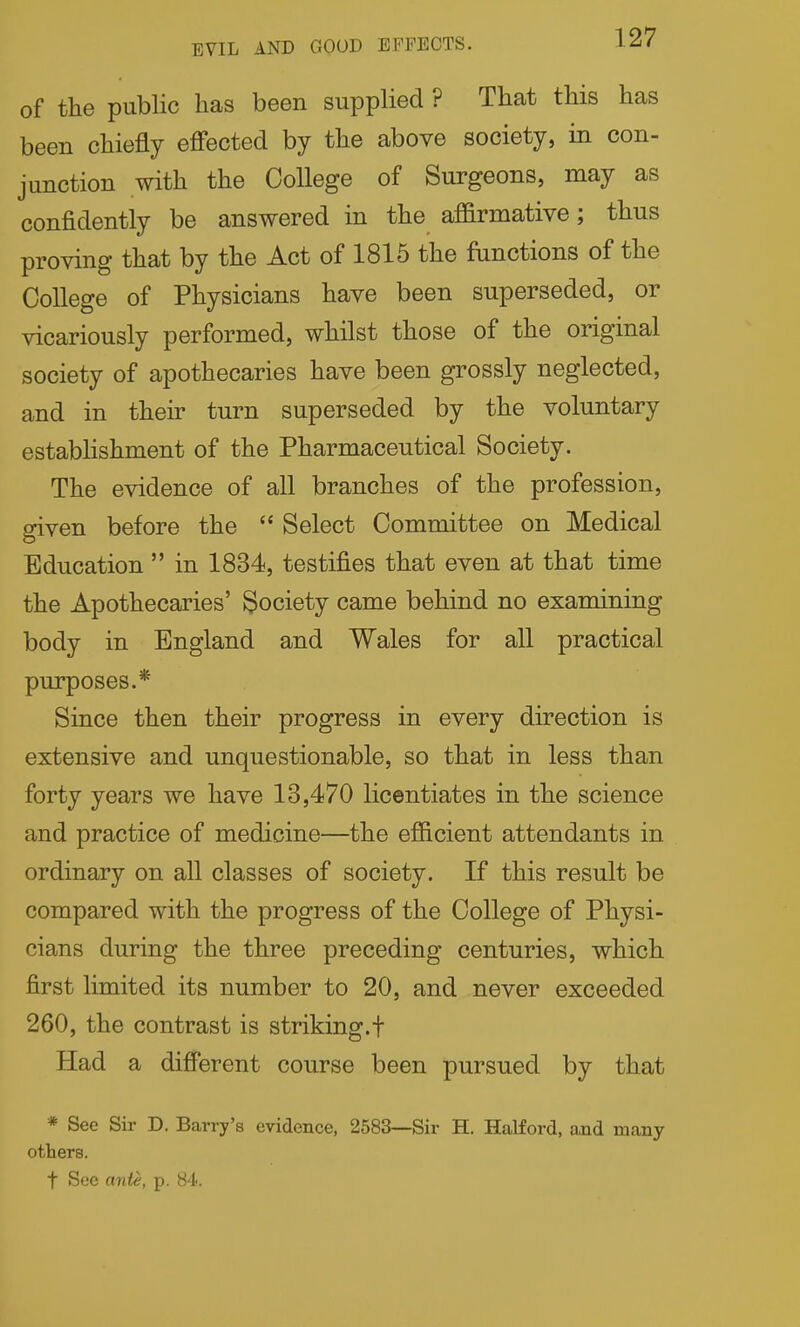 EVIL AND GOOD EFFECTS. of the public has been supplied ? That this has been chiefly efi'ected by the above society, in con- junction with the College of Surgeons, may as confidently be answered in the affirmative; thus proving that by the Act of 1815 the functions of the College of Physicians have been superseded, or vicariously performed, whilst those of the original society of apothecaries have been grossly neglected, and in their turn superseded by the voluntary estabhshment of the Pharmaceutical Society. The evidence of all branches of the profession, given before the  Select Committee on Medical Education  in 1834, testifies that even at that time the Apothecaries' Society came behind no examining body in England and Wales for all practical purposes.* Since then their progress in every direction is extensive and unquestionable, so that in less than forty years we have 13,470 licentiates in the science and practice of medicine—the efficient attendants in ordinary on all classes of society. If this result be compared with the progress of the College of Physi- cians during the three preceding centuries, which first limited its number to 20, and never exceeded 260, the contrast is striking.f Had a different course been pursued by that * See Sir D. Barry's evidence, 2583—Sir H. Halford, and many others, t See anU, p. 84.