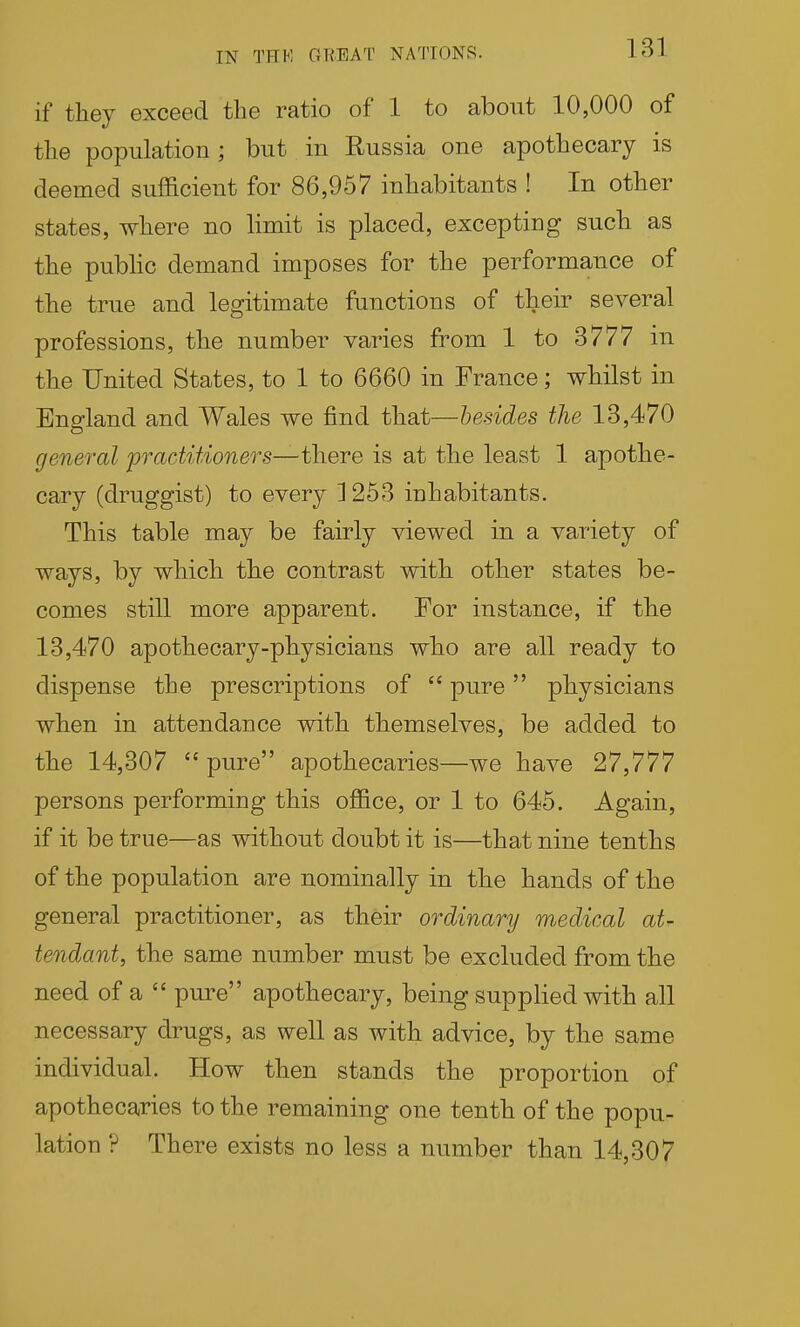 if they exceed the ratio of 1 to about 10,000 of the population ; but in Russia one apothecary is deemed sufficient for 86,957 inhabitants ! In other states, where no hmit is placed, excepting such as the pubhc demand imposes for the performance of the true and legitimate functions of their several professions, the number varies from 1 to 3777 in the United States, to 1 to 6660 in France; whilst in England and Wales we find that—besides the 13,470 general practitioners—-there is at the least 1 apothe- cary (druggist) to every 1253 inhabitants. This table may be fairly viewed in a variety of ways, by which the contrast with other states be- comes still more apparent. For instance, if the 13,470 apothecary-physicians who are all ready to dispense the prescriptions of  pure physicians when in attendance with themselves, be added to the 14,307  pure apothecaries—we have 27,777 persons performing this office, or 1 to 645. Again, if it be true—as without doubt it is—that nine tenths of the population are nominally in the hands of the general practitioner, as their ordinary medical at- tendant, the same number must be excluded from the need of a  pure apothecary, being supplied with all necessary drugs, as well as with advice, by the same individual. How then stands the proportion of apothecaries to the remaining one tenth of the popu- lation ? There exists no less a number than 14,307