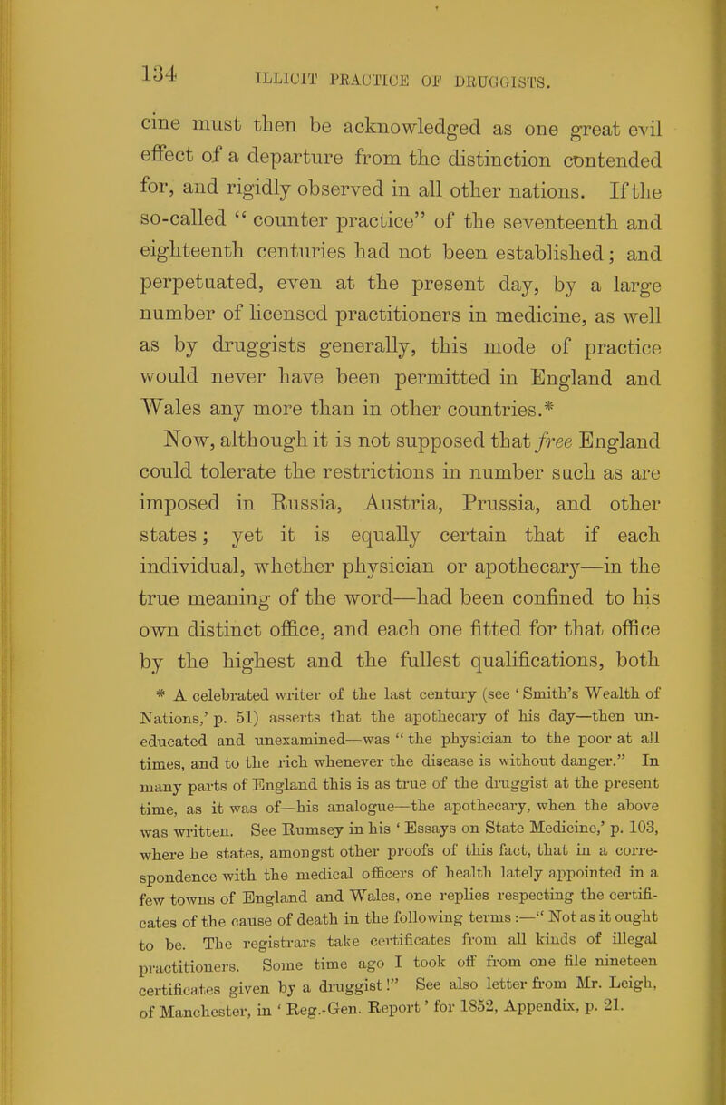 ILLICIT PEAUTICE OF DRUCIGISTS. cine must then be acknowledged as one great evil effect of a departure from the distinction contended for, and rigidly observed in all other nations. If the so-called  counter practice of the seventeenth and eighteenth centuries had not been established; and perpetaated, even at the present day, by a large number of licensed practitioners in medicine, as well as by druggists generally, this mode of practice would never have been permitted in England and Wales any more than in other countries.* Now, although it is not supposed that/ree England could tolerate the restrictions in number such as are imposed in Russia, Austria, Prussia, and other states; yet it is equally certain that if each individual, whether physician or apothecary—in the true meaning of the word—had been confined to his own distinct office, and each one fitted for that office by the highest and the fullest qualifications, both * A celebrated writer of tlie last century (see ' Smith's Wealth, of Nations,' p. 51) asserts that the apothecary of his day—then un- educated and unexamined—was  the physician to the poor at all times, and to the rich whenever the disease is without danger. In many parts of England this is as true of the druggist at the present time, as it was of—his analogue—the apothecary, when the above was written. See Rumsey in his ' Essays on State Medicine,' p. 103, where he states, amongst other proofs of this fact, that in a corre- spondence with the medical officers of health lately appointed in a few towns of England and Wales, one replies respecting the certifi- cates of the cause of death in the following terms :— Not as it ought to be. The registrars talce certificates from aU kinds of illegal practitioners. Some time ago I took off fi-om one file nineteen certificates given by a druggist! See also letter from Mr. Leigh, of Manchester, in ' Reg.-Gen. Report' for 1852, Appendix, p. 21.