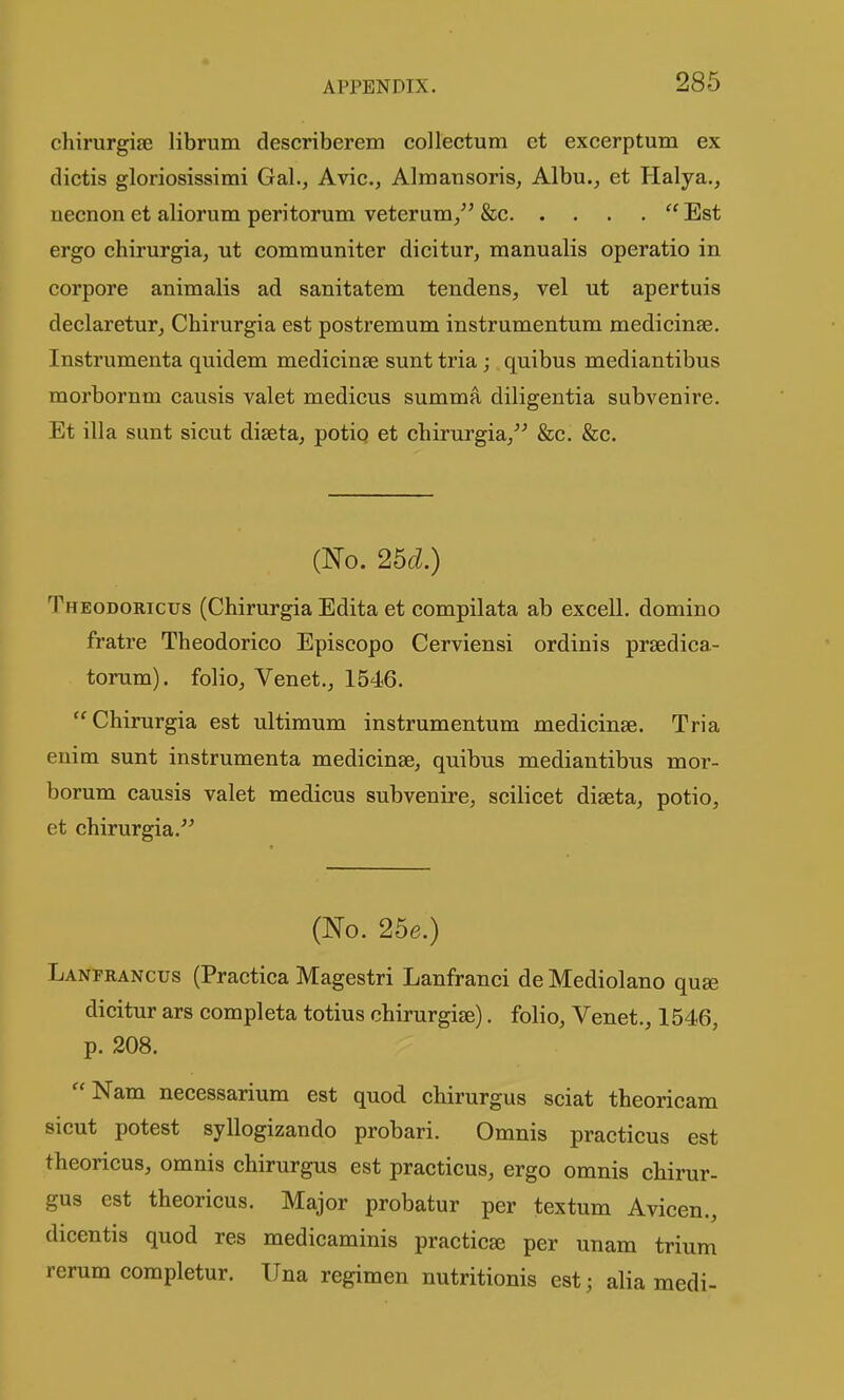 chirurgife librum describerem collectum et excerptum ex dictis gloriosissimi Gal., Avic, Alraansoris, Albu., et Halya., necnon et aliorum peritorum veterum/' &c Est ergo chirurgia, ut communiter dicitur, manualis operatic in corpore animalis ad sanitatem tendens, vel ut apertuis declaretur_, Chirurgia est postremum instrumentum medicinae. Instrumenta quidem medicinse sunt tria; quibus mediantibus morbornm causis valet medicus summa diligentia subvenire. Et ilia sunt sicut diseta, potio et chirurgia/-' &c. &c. (No. 25d.) Theodoricus (Chirurgia Edita et compilata ab excell. domino fratre Theodorico Episcopo Cerviensi ordinis prsedica- torum). folio, Venet., 1546. Chirurgia est ultimum instrumentum medicinse. Tria enim sunt instrumenta medieinse, quibus mediantibus mor- borum causis valet medicus subvenire, scilicet dieeta, potio, et chirurgia.^^ (No. 25e.) Lanprancus (Practica Magestri Lanfranci de Mediolano quae dicitur ars completa totius chirurgise). folio, Venet., 1546, p. 208. Nam necessarium est quod chirurgus sciat theoricam sicut potest syllogizando probari. Omnis practicus est theoricus, omnis chirurgus est practicus, ergo omnis chirur- gus est theoricus. Major probatur per textum Avicen., dicentis quod res medicaminis practicse per unam trium rerum corapletur. Una regimen nutritionis est; alia medi-