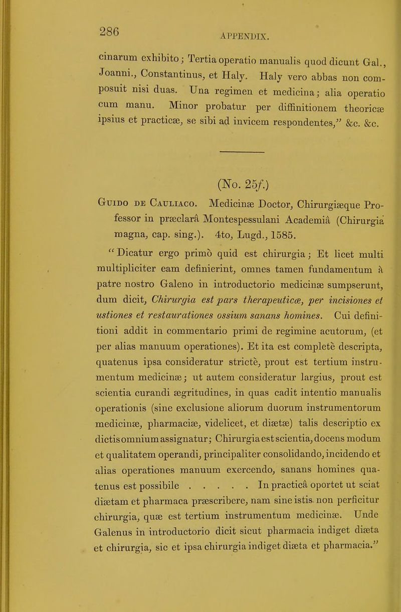 APPENDIX. cinarum exhibito; Tertiaoperatio manualis quod dicunt Gal., Joanni., Constantinus, et Haly. Haly vero abbas non com- posuit nisi duas. Una regimen et medicina; alia operatio cum manu. Minor probatur per diffinitionem theories ipsius et practicse, se sibi ad invicem respondentes/' &c. &c. (No. 25/.) GuiDo DE Cauliaco. Medicinse Doctor, ChirurgiEeque Pro- fessor in prseclara Montespessulani Academia (Chirurgia magna, cap. sing.). 4to, Lugd., 1585. Dicatur ergo primo quid est chirurgia; Et licet multi multipliciter earn definierint, omnes tamen fundamentum k patre nostro Galeno in introductorio medicinae sumpserunt, dum dicit, Chirurgia est pars therapeuticce, per incisiones et ustiones et restaurationes ossium sanans homines. Cui defini- tioni addit in commentario primi de regimine acutorura, (et per alias manuum operationes). Etita est complete descripta, quatenus ipsa consideratur stricte, prout est tertium instru- mentum medicinae; ut autem consideratur largius, prout est scientia curandi aegritudines, in quas cadit intentio manualis operationis (sine exclusione aliorum duorum instrumentorum medicinae, pharmaciae, videlicet, et diaetae) talis descriptio ex dictis omnium assignatur; Chirurgia est scientia, docens modum et qualitatem operandi, principaliter consolidando,incidendo et alias operationes manuum exercendo, sanans homines qua- tenus est possibile In practica oportet ut sciat diaetam et pharmaca praescribere, nam sine istis. non perficitur chirurgia, quae est tertium instrumentum medicinae. Unde Galenus in introductorio dicit sicut pharraacia indiget diaeta et chirurgia, sic et ipsa chirurgia indiget diaeta et pharmacia.