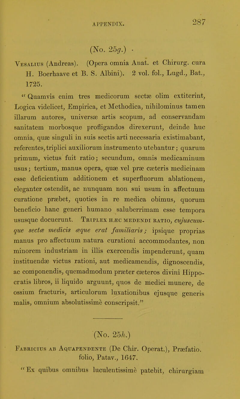 (No. 26g.) • Vesalius (Andreas). (Opera omnia Anat. et Chirurg. cura H. Boerhaave et B. S. Albini). 2 vol. fol., Lugd., Bat., 1725.  Quamvis enim tres medicorum sectse olim extiterint, Logica videlicet,, Empirica, et Methodica, nihilominus tarn en illarum autores, universse artis scopum, ad conservandam sanitatem morbosque profligandos direxerunt, deinde hue omnia, quae singuli in suis sectis arti necessaria existimabant, referentesjtriplici auxiliorum instrumento utebantur; quarum primum, victus fuit ratio; secundum, omnis medicaminura usus; tertium, manus opera, quae vel prse cseteris medicinam esse deficientium additionem et superfluorum ablationem, eleganter ostendit, ac nunquam non sui usum in affectuum curatione prsebet, quoties in re medica obimus, quorum beneficio banc generi humano saluberrimam esse tempora ususque docuerunt. Triplex hjec medendi ratio, cujuscum- que sect(B medicis ceque erat familiaris; ipsique proprias manus pro affectuum natura curationi accommodantes, non minorem industriam in illis exercendis impenderunt, quam instituendse victus rationi, aut medicamendis, dignoscendis, ac componendis, quemadmodum prseter caeteros divini Hippo- cratis libros, ii liquido arguunt, quos de medici munere, de ossium fracturis, articulorum luxationibus ejusque generis malis, omnium absolutissime conscripsit.^' (No. 25/?.) Fabrtcius ab Aquapendente (De Chir. Operat.), Praefatio. folio, Patav., 1647. Ex quibus omnibus luculentissirae patebit, chirurgiam
