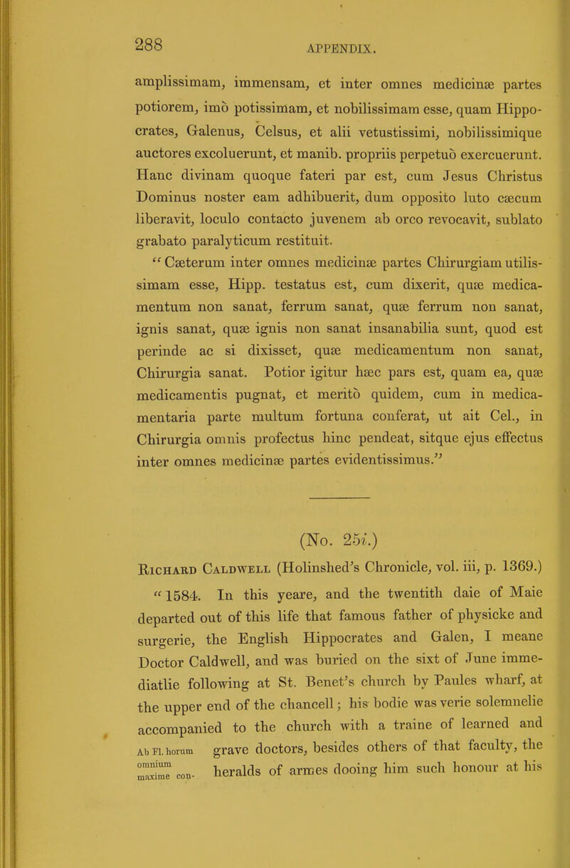 amplissimam, immensam, et inter omnes medicinae partes potiorem, imo potissimam, et nobilissimara esse, quam Hippo- crates, Galenus, Celsus, et alii vetustissimi, nobilissimique auctores excoluerunt, et manib. propriis perpetuo exercuerunt. Hanc divinam quoque fateri par est, cum Jesus Christus Dominus noster earn adhibuerit, dum opposite luto caecum liberavit, loculo contacto juvenem ab orco revocavit, sublato grabato paralyticum restituit.  Cseterum inter omnes medicinae partes Cbirurgiam utilis- simam esse, Hipp, testatus est, cum dixerit, quae medica- mentum non sanat, ferrum sanat, quae ferrum non sanat, ignis sanat, quae ignis non sanat insanabilia sunt, quod est perinde ac si dixisset, quae medicamentum non sanat, Chirurgia sanat. Potior igitur haec pars est, quam ea, quae medicamentis pugnat, et merito quidem, cum in medica- mentaria parte multum fortuna conferat, ut ait Cel., in Cbirurgia omnis profectus hinc pendeat, sitque ejus effectus inter omnes medicinge partes evidentissimus.'^ (No. 25i.) Richard Caldwell (Holinshed's Chronicle, vol. iii, p. 1369.)  1584. In this yeare, and the twentith daie of Maie departed out of this life that famous father of physicke and surgerie, the English Hippocrates and Galen, I meane Doctor Caldwell, and was buried on the sixt of June imme- diatlie following at St. Benet's church by Paules wharf, at the upper end of the chancell; his bodie was verie solemnelie accompanied to the church with a traine of learned and Abri.horura gravc doctors, besides others of that faculty, the ZS^ con- heralds of arraes dooing him such honour at his