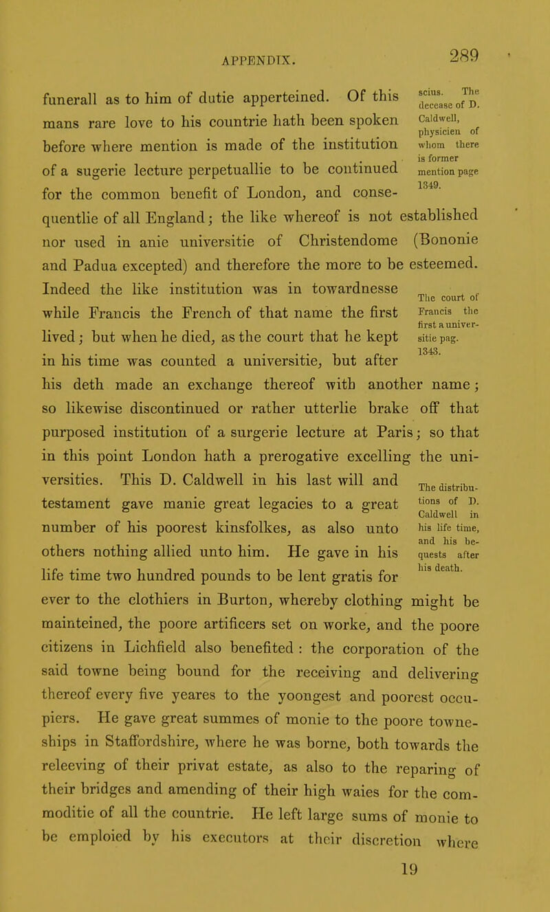 funerall as to him of dutie apperteined. Of this ~ ^ Jp' mans rare love to his countrie hath been spoken caidwdi, physicieii of before where mention is made of the institution wiiom there J is former of a sugerie lecture perpetuallie to be continued mention page for the common benefit of London^ and conse- quentlie of all England; the like whereof is not established nor used in anie universitie of Christendome (Bononie and Padua excepted) and therefore the more to be esteemed. Indeed the like institution was in towardnesse ^ , The court ot while Francis the French of that name the first rrancis the firstaiiniver- lived; but when he died, as the court that he kept sitiepag. in his time was counted a universitie, but after his deth made an exchange thereof with another name; so likewise discontinued or rather utterlie brake off that purposed institution of a surgerie lecture at Paris; so that in this point London hath a prerogative excelling the uni- versities. This D. Caldwell in his last will and t,. ... The distribu- testament gave manie great legacies to a great °f ^• ^ . Caldwell in number of his poorest kinsfolkes, as also unto life time, others nothing allied unto him. He gave in his quests after life time two hundred pounds to be lent gratis for '^ ever to the clothiers in Burton, whereby clothing might be mainteined, the poore artificers set on worke, and the poore citizens in Lichfield also benefited : the corporation of the said towne being bound for the receiving and delivering thereof every five yeares to the yoongest and poorest occu- piers. He gave great summes of monie to the poore towne- ships in Staffordshire, where he was borne, both towards the releeving of their privat estate, as also to the reparing of their bridges and amending of their high waies for the com- moditie of all the countrie. He left large suras of monie to be emploied by his executors at their discretion where 19