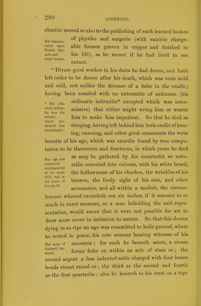 APPENDIX. charitie moved so also to the publishing of such learned bookes Hiscommeu- phjsike and surgerie (with sundrie charge- taries upon able foimes graven in copper and finished in netaand his life), as he meant if he had lived to see otber bookes. extant.  Divers good workes in his daies he had doone, and hath left order to be doone after his death, which was verie mild and stiD, not unlike the decease of a babe in the cradle; having been assailed with no extremitie of sicknesse (his * His ordi- ordinarie infirmitie* excepted which was inter- naneinfinm- miggive) that either might wrins: him or wearie tie was tlie ' o o coUcke, hini to make him impatient. So that he died as wliich tor- mented bira sleeping, having left behind him both credit of lern- ing, cunning, and other good ornaments the verie beautie of his age, which was exactlie found by true compu- tation to be threescore and fourteene, in which yeare he died as may be gathered by his counterfet so natu- His age and j o j countertet rallic conveicd into colours, with his white beard, wliicli seemed to be made the hoUowncsse of his cheekes, the wrinkles of his tiie yeaie of browes, the Hvcly sight of his eies, and other his age 59. acccssarics, and all within a module, the circum- ference whereof exceedeth not six inches, if it amount to so much in exact measure, as a man beholding the said repre- sentation, would swere that it were not possible for art to draw more neere in imitation to nature. So that this doctor dying in so ripe an age was committed to holie ground, where he rested in peace, his cote armour bearing witnesse of his The arms of anccstric ; for such he beareth azure, a crosse caWjeii bia- ^^^^^ g^^^g within an urle of stars or; the second argent a fess indented sable charged with four lenses heads rirant raised or; the third as the second and fourth as the first quarterlie : also he beareth to his crest on a tope
