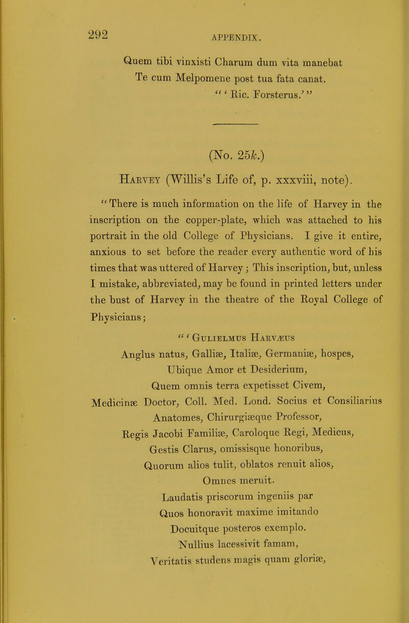 Qu em tibi vinxisti Charum dum vita manebat Te cum Melpomene post tua fata canat.  ' Ric. Forsterus/  (No. 26k.) Harvey (Willis's Life of, p. xxxviii, note).  There is much information on tbe life of Harvey in the inscription on the copper-plate, which was attached to his portrait in the old College of Physicians. I give it entire, anxious to set before the reader every authentic word of his times that was uttered of Harvey; This inscription, but, unless I mistake, abbreviated, may be found in printed letters under the bust of Harvey in the theatre of the Royal College of Physicians;  ' GULIELMUS HaUV^US Anglus natus, Gallise, Italise, Germanise, hospes, Ubique Amor et Desiderium, Quem omnis terra expetisset Civem, Medicinse Doctor, Coll. Med. Lond. Socius et Consiliarius Anatomes, Chirurgiseque Professor, Regis Jacobi Familise, Caroloque Regi, Medicus, Gestis Clarus, omissisque honoribus, Quorum alios tulit, oblatos renuit alios, Omnes meruit. Laudatis priscorum ingeniis par Quos honoravit maxime imitando Docuitque posteros exemplo. Nullius lacessivit famam, A^eritatis studens magis quam glorife,