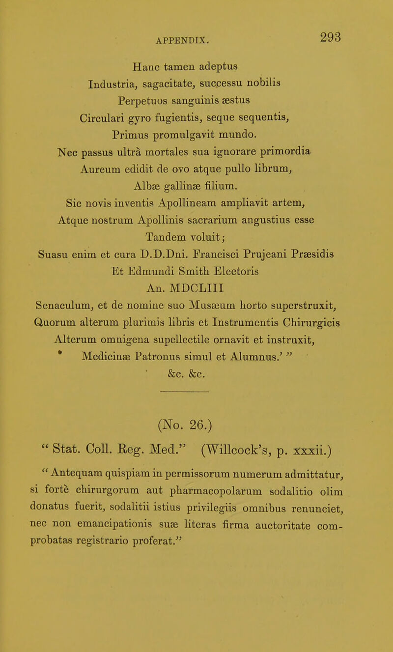 Hanc tamen adeptus Industria, sagacitate, successu nobilis Perpetuus sanguinis sestus Circulari gyro fugientis, seque sequentis. Primus promulgavit mundo. Nec passus ultra mortales sua ignorare primordia Aureum edidit de ovo atque pullo librum, Albae gallinse filium. Sic novis inventis Apollineam ampliavit artem, Atque nostrum Apollinis sacrarium angustius esse Tandem voluit; Suasu enim et cura D.D.Dni. Francisci Prujeani Prsesidis Et Edmundi Smith Electoris An. MDCLIII Senaculum^ et de nomine suo Musaeum horto superstruxit. Quorum alterum plurimis libris et Instrumentis Chirurgicis Alterum omnigena supellectile ornavit et instruxit, * Medicinse Patronus simul et Alumnus.'  &c. &c. (No. 26.)  Stat. Coll. Reg. Med. (Willcock's, p. xxxii.) Antequara quispiara in permissorum numerum admittatur^ si forte chirurgorum aut pbarmacopolarum sodalitio olim donatus fuerit, sodalitii istius privilegiis omnibus renunciet, nec non emancipationis suae literas firma auctoritate com- probatas registrario proferat.