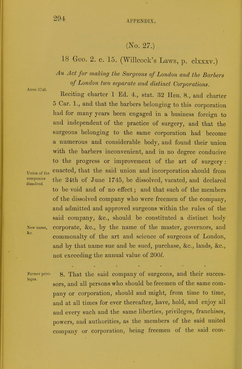 APPENDIX. Anno 17-i5. (No. 27.) 18 Geo. 2. c. 15. (Willcock's Laws, p. clxxxv.) An Jet for making the Surgeons of London and the Barbers of London two separate and distinct Corporations. Reciting charter 1 Ed. 4., stat. 32 Hen. 8., and charter 5 Car. 1., and that the barbers belonging to this corporation had for many years been engaged in a business foreign to and independent of the practice of surgery, and that the surgeons belonging to the same corporation had become a numerous and considerable body, and found their union with the barbers inconvenient, and in no degree conducive to the progress or improvement of the art of surgery : Union of the cuacted, that the said union and incorporation should from companies ^he 24th of Juuc 1745, bc dissolved, vacated, and declared dissolved. to be void and of no effect; and that such of the members of the dissolved company who were freemen of the company, and admitted and approved surgeons within the rules of the said company, &c., should be constituted a distinct body New name, Corporate, &c., by the name of the master, governors, and &c. commonalty of the art and science of surgeons of London, and by that name sue and be sued, purchase, &c., lands, &c., not exceeding the annual value of 200/. Former privi- 8. That the Said company of surgeons, and their succes- leges. sors, and all persons who should be freemen of the same com- pany or corporation, should and might, from time to time, and at all times for ever thereafter, have, hold, and enjoy all and every such and the same liberties, privileges, franchises, powers, and authorities, as the members of the said united company or corporation, being freemen of the said com-