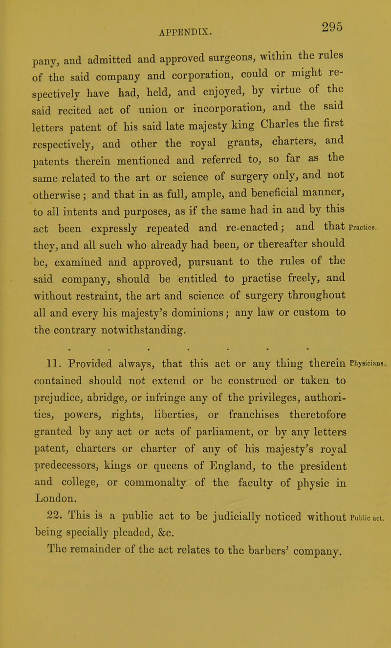 pany, and admitted and approved surgeons, within the rules of the said company and corporation, could or might re- spectively have had, held, and enjoyed, by virtue of the said recited act of union or incorporation, and the said letters patent of his said late majesty king Charles the first respectively, and other the royal grants, charters, and patents therein mentioned and referred to, so far as the same related to the art or science of surgery only, and not otherwise; and that in as full, ample, and beneficial manner, to all intents and purposes, as if the same had in and by this act been expressly repeated and re-enacted; and that practice, they, and all such who already had been, or thereafter should be, examined and approved, pursuant to the rules of the said company, should be entitled to practise freely, and without restraint, the art and science of surgery throughout all and every his majesty's dominions; any law or custom to the contrary notwithstanding. 11. Provided always, that this act or any thing therein PhyBiciaoa. contained should not extend or be construed or taken to prejudice, abridge, or infringe any of the privileges, authori- ties, powers, rights, liberties, or franchises theretofore granted by any act or acts of parliament, or by any letters patent, charters or charter of any of his majesty's royal predecessors, kings or queens of England, to the president and college, or commonalty of the faculty of physic in London. 22. This is a public act to be judicially noticed without Public act. being specially pleaded, &c. The remainder of the act relates to the barbers' company.