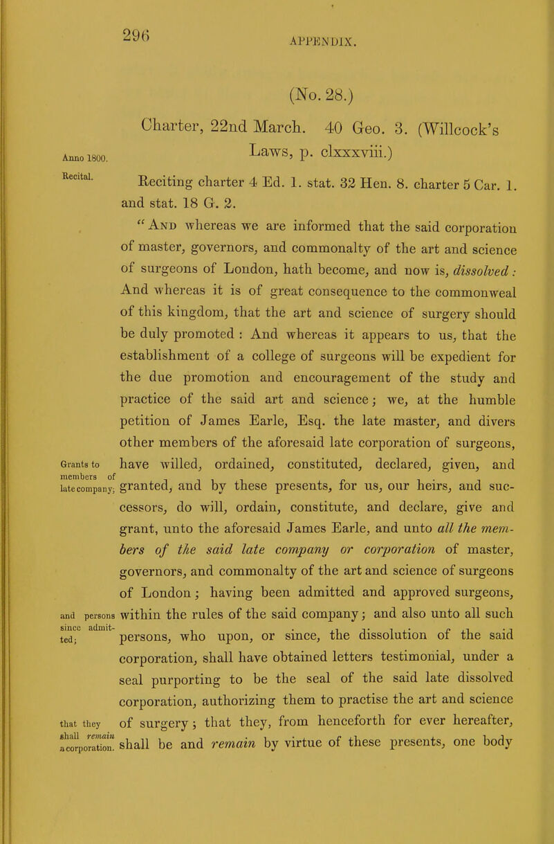 APPENDIX. Anno 1800. Recital. (No. 28.) Charter, 22nd March. 40 Geo. 3. (Willcock's Laws, p. clxxxviii.) Reciting charter 4 Ed. 1. stat. 32 Hen. 8. charter 5 Car. 1. and Stat. 18 G. 3.  And whereas we are informed that the said corporation of master, governors, and commonalty of the art and science of surgeons of London, hath become, and now is, dissolved: And whereas it is of great consequence to the commonweal of this kingdom, that the art and science of surgery should be duly promoted : And whereas it appears to us, that the establishment of a college of surgeons will be expedient for the due promotion and encouragement of the study and practice of the said art and science; we, at the humble petition of James Earle, Esq. the late master, and divers other members of the aforesaid late corporation of surgeons, Grants to havc willcd, ordaiucd, constituted, declared, given, and members of i • i late company; granted, aud by these presents, for us, our heirs, and suc- cessors, do will, ordain, constitute, and declare, give and grant, unto the aforesaid James Earle, and unto all the mem- bers of the said late company or corporation of master, governors, and commonalty of the art and science of surgeons of London; having been admitted and approved surgeons, and persons withiu the rulcs of the said company; and also unto all such smcc admit ^^^g^^g^ ^-^^^ upou, or siucc, the dissolutiou of the said corporation, shall have obtained letters testimonial, under a seal purporting to be the seal of the said late dissolved corporation, authorizing them to practise the art and science that they of surgery; that they, from henceforth for ever hereafter, tclvoZiZ shall be and remain by virtue of these presents, one body