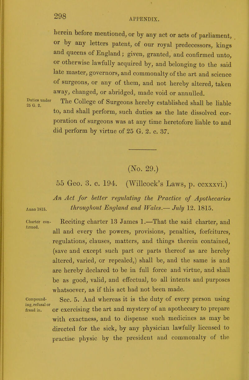 APPENDIX. herein before mentioned, or by any act or acts of parliament, or by any letters patent, of our royal predecessors, kings and queens of England; given, granted, and confirmed unto, or otherwise lawfully acquired by, and belonging to the said late master, governors, and commonalty of the art and science of surgeons, or any of them, and not hereby altered, taken away, changed, or abridged, made void or annulled. Duues^under The College of Surgeons hereby established shall be liable to, and shall perform, such duties as the late dissolved cor- poration of surgeons was at any time heretofore liable to and did perform by virtue of 25 G-. 3. c. 37. (No. 29.) 55 Geo. 3. c. 194. (Willcock's Laws, p. ccxxxvi.) An Act for better regulating the Practice of Apothecaries Anno 1815. throughout England and Wales.— July 12. 1815. Charter con- E,eciting charter 13 James 1.—That the said charter, and all and every the powers, provisions, penalties, forfeitures, regulations, clauses, matters, and things therein contained, (save and except such part or parts thereof as are hereby altered, varied, or repealed,) shall be, and the same is and are hereby declared to be in full force and virtue, and shall be as good, valid, and efiPectual, to all intents and purposes whatsoever, as if this act had not been made. Compound- gee. 5. And whereas it is the duty of every person using ing, refusal or fraud ill. or exercising the art and mystery of an apothecary to prepare with exactness, and to dispense such medicines as may be directed for the sick, by any physician lawfully licensed to practise physic by the president and commonalty of the