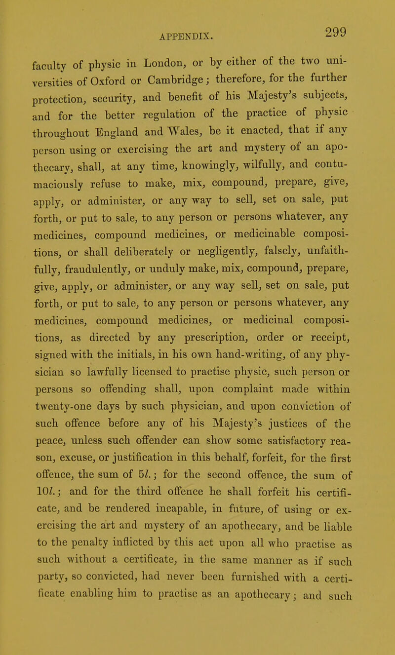 faculty of physic in London, or by either of the two uni- versities of Oxford or Cambridge; therefore, for the further protection, security, and benefit of his Majesty's subjects, and for the better regulation of the practice of physic throughout England and Wales, be it enacted, that if any person using or exercising the art and mystery of an apo- thecary, shall, at any time, knowingly, wilfully, and contu- maciously refuse to make, mix, compound, prepare, give, apply, or administer, or any way to sell, set on sale, put forth, or put to sale, to any person or persons whatever, any medicines, compound medicines, or medicinable composi- tions, or shall deliberately or negligently, falsely, unfaith- fully, fraudulently, or unduly make, mix, compound, prepare, give, apply, or administer, or any way sell, set on sale, put forth, or put to sale, to any person or persons whatever, any medicines, compound medicines, or medicinal composi- tions, as directed by any prescription, order or receipt, signed with the initials, in his own hand-writing, of any phy- sician so lawfully licensed to practise physic, such person or persons so offending shall, upon complaint made within twenty-one days by such physician, and upon conviction of such offence before any of his Majesty's justices of the peace, unless such offender can show some satisfactory rea- son, excuse, or justification in this behalf, forfeit, for the first offence, the sum of 5/.; for the second offence, the sum of 10/.; and for the third offence he shall forfeit his certifi- cate, and be rendered incapable, in future, of using or ex- ercising the art and mystery of an apothecaiy, and be liable to the penalty inflicted by this act upon all who practise as such without a certificate, in the same manner as if such party, so convicted, had never been furnished with a certi- ficate enabling him to practise as an apothecary; and such