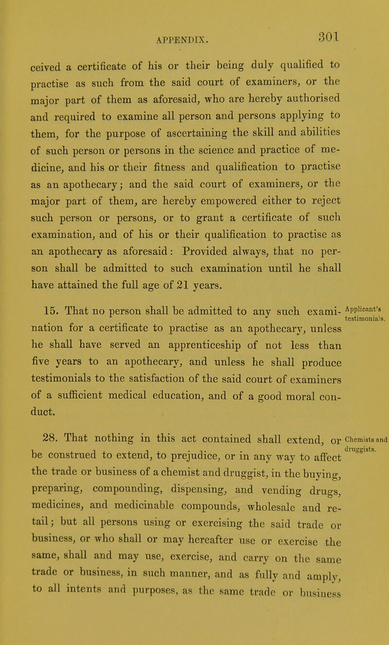 ceived a certificate of his or their being duly qualified to practise as such from the said court of examiners, or the major part of them as aforesaid, who are hereby authorised and required to examine all person and persons applying to them, for the purpose of ascertaining the skill and abilities of such person or persons in the science and practice of me- dicine, and his or their fitness and qualification to practise as an apothecary; and the said court of examiners, or the major part of them, are hereby empowered either to reject such person or persons, or to grant a certificate of such examination, and of his or their qualification to practise as an apothecary as aforesaid: Provided always, that no per- son shall be admitted to such examination until he shall have attained the full age of 21 years. 15. That no person shall be admitted to any such exami- Applicant's testimonials. nation for a certificate to practise as an apothecary, unless he shall have served an apprenticeship of not less than five years to an apothecary, and unless he shall produce testimonials to the satisfaction of the said court of examiners of a sufficient medical education, and of a good moral con- duct. 28. That nothing in this act contained shall extend, or chemists and be construed to extend, to prejudice, or in any way to afi'ect the trade or business of a chemist and druggist, in the buying, preparing, compounding, dispensing, and vending drugs, medicines, and medicinable compounds, wholesale and re- tail; but all persons using or exercising the said trade or business, or who shall or may hereafter use or exercise the same, shall and may use, exercise, and carry on the same trade or business, in such manner, and as fully and amply, to all intents and purposes, as the same trade or business