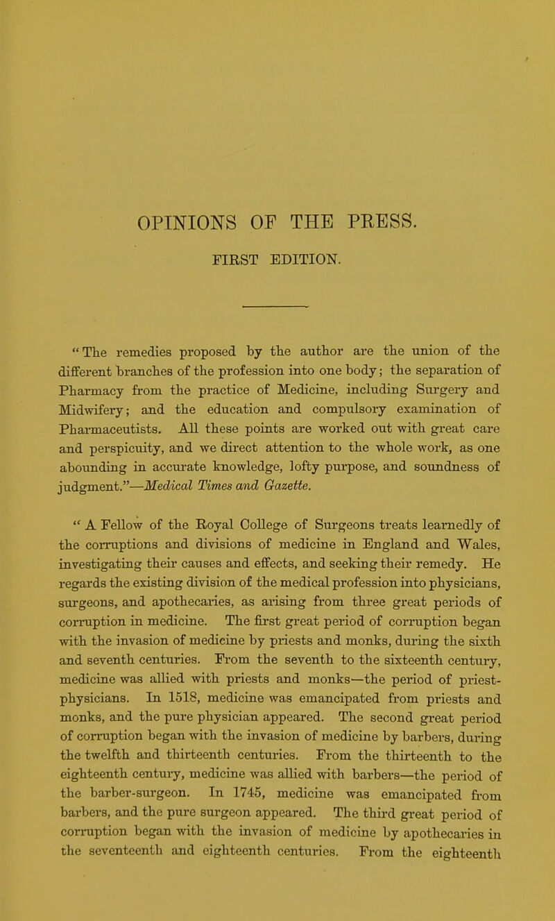 OPINIONS OF THE PRESS. FIRST EDITION. The remedies proposed by tlie author are the imion of the diflferent laranches of the profession into one body; the separation of Pharmacy from the practice of Medicine, including Surgery and Midwifery; and the education and compulsory examination of Phai-maceutists. All these points are worked out with gi-eat care and perspicuity, and we direct attention to the whole work, as one abounding in accurate knowledge, lofty purpose, and soundness of judgment.—Medical Times and Gazette.  A Fellow of the Royal College of Surgeons treats learnedly of the corruptions and divisions of medicine in England and Wales, investigating their causes and effects, and seeking their remedy. He regards the existing division of the medical profession into physicians, surgeons, and apothecaries, as arising from three great periods of corruption in medicine. The first great period of coiTuption began with the invasion of medicine by priests and monks, during the sixth and seventh centuries. From the seventh to the sixteenth century, medicine was allied with priests and monks—the period of priest- physicians. In 1518, medicine was emancipated from pi-iests and monks, and the pure physician appeared. The second great period of corruption began with the invasion of medicine by barbers, dui*ing the twelfth and thirteenth centuries. From the thirteenth to the eighteenth century, medicine was allied with barbers—the period of the barber-surgeon. In 1745, medicine was emancipated from barbers, and the pure surgeon appeared. The third great period of corruption began with the invasion of medicine by apothecaries in the seventeenth and eighteenth centuries. From the eighteenth