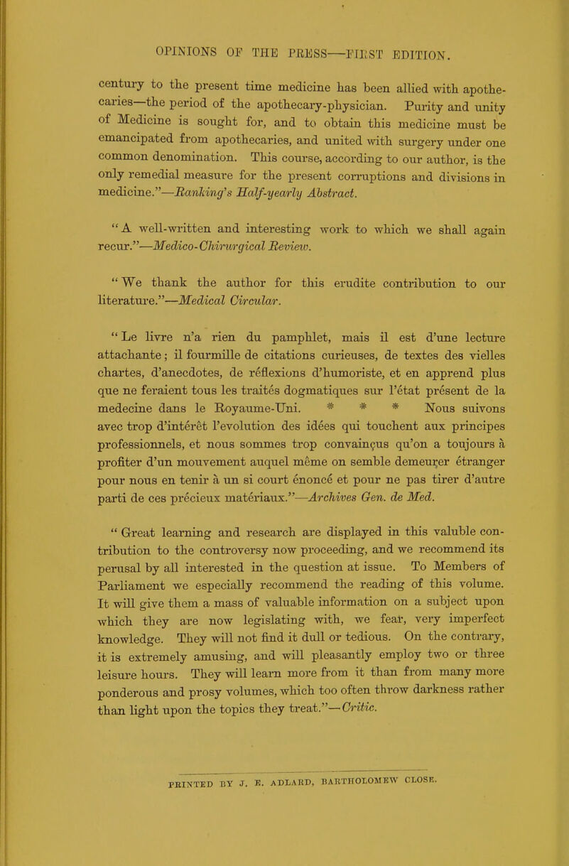 OPINIONS OP THE PRESS PriiST EDITION. century to the present time medicine has been allied with apothe- caries—the period of the apothecary-physician. Purity and unity of Medicine is sought for, and to obtain this medicine must be emancipated from apothecaries, and united with surgery under one common denomination. This course, according to our author, is the only remedial measure for the present corniptions and divisions in medicine.—BanMng's Salf-yearly Abstract. A well-written and interesting work to which we shall again recur.—Medico-Chimrgical Revieio.  We thank the author for this erudite contribution to our literature.—Medical Circular. Le livre n'a rien du pamphlet, mais n est d'une lecture attachante; il fourmille de citations curieuses, de textes des vielles chartes, d'anecdotes, de reflexions d'humoriste, et en apprend plus que ne feraient tous les traites dogmatiques sur I'etat present de la medecine dans le Royaume-TJni. * * * Nous suivons avec trop d'interet revolution des idees qui touchent aux principes professionnels, et nous sommes trop convain9us qu'on a toujours a profiter d'un mouvement auquel meme on semble demeui;er etranger pour nous en tenir a un si court enonce et pour ne pas tirer d'autre parti de ces precieux materiaux.—Archives Gen. de Med.  Great learning and research are displayed in this valuble con- tribution to the controversy now proceeding, and we recommend its perusal by all interested in the question at issue. To Members of Parliament we especially recommend the reading of this volume. It will give them a mass of valuable information on a subject upon which they are now legislating with, we fear, very imperfect knowledge. They will not find it dull or tedious. On the contrary, it is extremely amusing, and will pleasantly employ two or three leisure hours. They vnll learn more from it than from many more ponderous and prosy volumes, which too often throw darkness rather than light upon the topics they treat.—Critic. PEINTED BY J. K. ADLAKU. BARTHOLOMBW CLOSE.