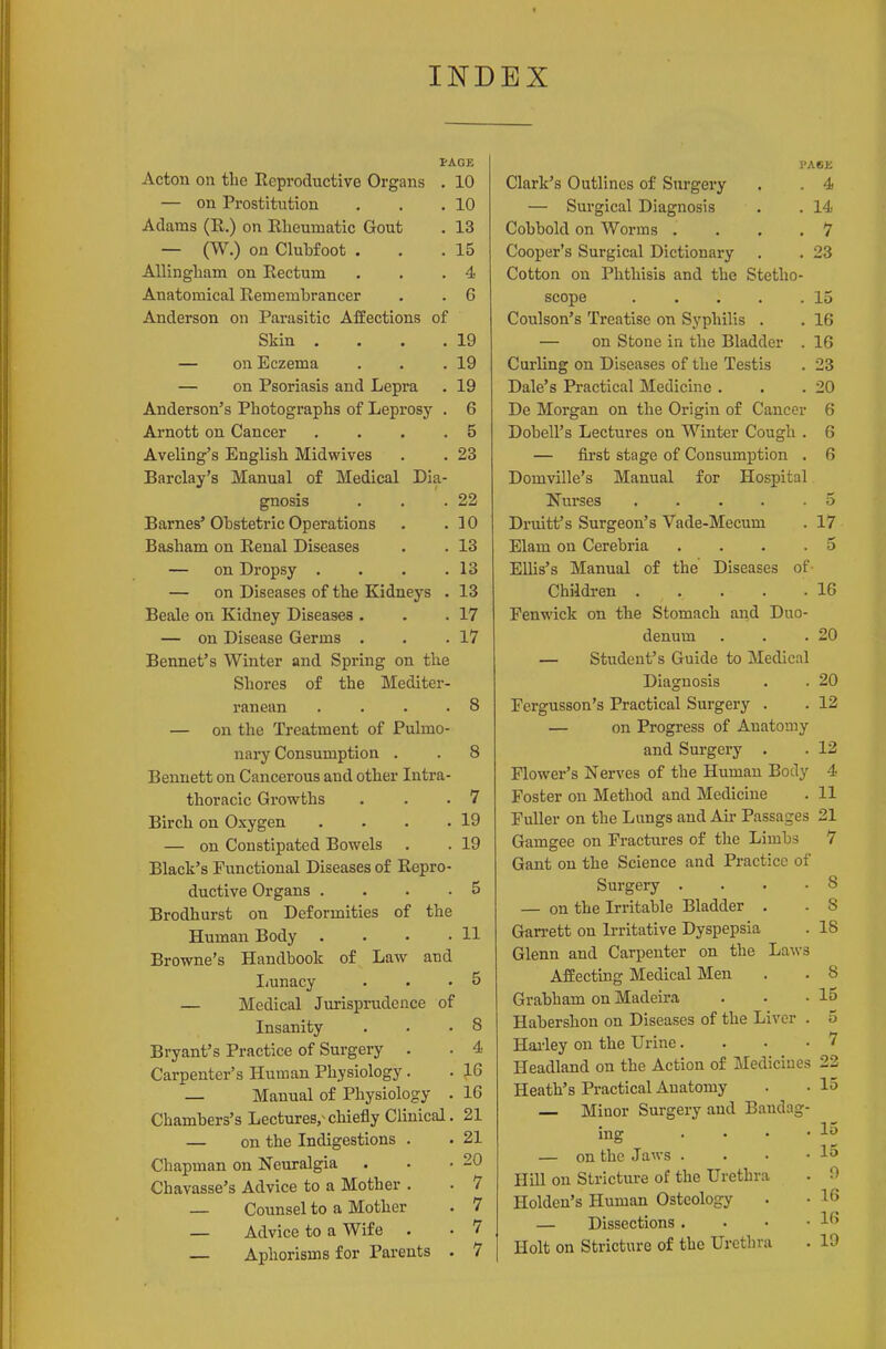 INDEX l-AGE Acton on the Reproductive Organs . 10 — on Prostitution . . .10 Adams (R.) on Rheumatic Gout . 13 — (W.) on Clubfoot . . .15 AUingliam on Rectum . . .4 Anatomical Remembrancer . . 6 Anderson on Parasitic Affections of Skin . . . .19 — on Eczema . . .19 — on Psoriasis and Lepra . 19 Anderson's Photographs of Leprosy . 6 Arnott on Cancer . . . .5 Aveling's English Midwives . . 23 Barclay's Manual of Medical Dia- gnosis . . .22 Barnes' Obstetric Operations . .10 Basham on Renal Diseases . . 13 — on Dropsy . . . .13 — on Diseases of the Kidneys . 13 Beale on Kidney Diseases . . .17 — on Disease Germs . . .17 Rennet's Winter and Spring on the Shores of the Mediter- ranean .... 8 — on the Treatment of Pulmo- nary Consumption . 8 Bennett on Cancerous and other Intra- thoracic Growths 7 Birch on Oxygen .... 19 — on Constipated Bowels 19 Black's Functional Diseases of Repro- ductive Organs .... 5 Brodhurst on Deformities of the Human Body .... 11 Browne's Handbook of Law and liunacy 5 — Medical Jurisprudence of Insanity 8 Bryant's Practice of Surgery . 4 Carpenter's Human Physiology. 16 — Manual of Physiology . 16 Chambers's Lectures/chiefly Clinical. 21 — on the Indigestions . 21 Chapman on Neuralgia 20 Chavasse's Advice to a Mother . 7 — Counsel to a Mother 7 — Advice to a Wife . 7 — Aphorisms for Parents . 7 l'A6E Clark's Outlines of Surgery . . 4 — Surgical Diagnosis . . 14 Cohbold on Worms . . . .7 Cooper's Surgical Dictionary . . 23 Cotton on Phthisis and the Stetho- scope 15 Coulson's Treatise on Syphilis . . 16 — on Stone in the Bladder . 16 Curling on Diseases of the Testis . 23 Dale's Practical Medicine . . .20 De Morgan on the Origin of Cancer 6 Dobell's Lectures on Winter Cough . 6 — fu'st stage of Consumption . 6 Domville's Manual for Hospital Nurses 5 Druitt's Surgeon's Vade-Mecum . 17 Elam on Cerebria .... 5 Ellis's Manual of the Diseases of Children 16 Fenwick on the Stomach and Duo- denum . . .20 — Student's Guide to Medical Diagnosis . . 20 Fergusson's Practical Surgery . . 12 — on Progress of Anatomy and Surgery . . 12 Flower's Nerves of the Human Body 4 Foster on Method and Medicine . 11 Fuller on the Lungs and Air Passages 21 Gamgee on Fractures of the Limbs 7 Gant on the Science and Practice of Surgery . . . -8 — on the Irritable Bladder . . 8 Gan-ett on Irritative Dyspepsia . 18 Glenn and Carpenter on the Laws Affecting Medical Men . . 8 Grabham on Madeira . . -15 Habershou on Diseases of the Liver . 5 Hailey on the Urine.... 7 Headland on the Action of Medicines 22 Heath's Practical Anatomy . • 15 — Minor Surgery and Bandag- ing . • • • — on the Jaws . . • -15 Hill on Stricture of the Urethra . 0 Holden's Human Osteology • • 16 — Dissections . . • -16 I Holt on Stricture of the Urethra . 19