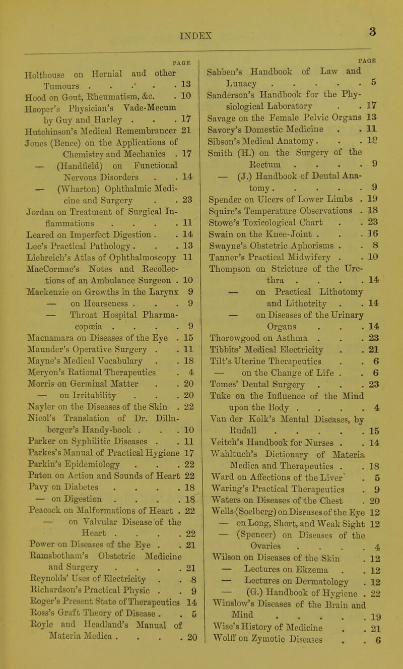 PAGE Holthouse on Hernial and other Tumours . . • • 13 Hood on Gout, Rheumatism, &c. . 10 Hooper's Physician's Vade-Mecum by Guy and Harley . . .17 Hutcliinson's Medical Remembrancer 21 Jones (Bence) on the Applications of Chemistry and Mechanics . 17 — (Handfield) on Functional Nervous Disorders . . 14 — (Wharton) Ophthalmic Medi- cine and Surgery . . 23 Jordan on Treatment of Surgical In- flammations . . . .11 Leared on Imperfect Digestion . . 14 Lee's Practical Pathology . . .13 Liebreich's Atlas of Ophthalmoscopy 11 MacCormac's Notes and Recollec- tions of an Ambulance Surgeon . 10 Mackenzie on Growths in the Larynx 9 — on Hoarseness . . .9 — Throat Hospital Pharma- copoeia . . . .9 Macnamara on Diseases of the Eye . 15 Maunder's Operative Surgery . . 11 Mayne's Medical Vocabulary . . 18 Meryon's Rational Therapeutics . 4 Morris on Germinal Matter . . 20 — on Irritability . . .20 Nayler on the Diseases of the Skin . 22 Nicol's Translation of Dr. Dilln- berger's Handy-book . . . 10 Parker on Syphilitic Diseases . . 11 Parkes's Manual of Practical Hygiene 17 Parkin's Epidemiology . . .22 Paton on Action and Sounds of Heart 22 Pavy on Diabetes . . . .18 — on Digestion . . . .18 Peacock on Malformations of Heart . 22 — on Valvular Disease of the Heart . . . .22 Power on Diseases of the Eye . . 21 Ramsbotham's Obstetric Medicine and Surgery . . . .21 Reynolds' Uses of Electricity . . 8 Richardson's Practical Physic . . 9 Roger's Present State of Therapeutics 14 Ross's Graft Tlieory of Disease . . 5 Roylc and Headland's Manual of Materia Medica . . . .20 PAOE Sabben's Handbook of Law and Lunacy 5 Sanderson's Handbook for the Phy- siological Laboratory . . 17 Savage on the Female Pelvic Organs 13 Savory's Domestic Medicine . . II Sibson's Medical Anatomy. . .10 Smith (H.) on the Surgery of the Rectum .... 9 — (J.) Handbook of Dental Ana- tomy . . . . .9 Spender on Ulcers of Lower Limbs . 19 Squire's Temperature Observations . 18 Stowe's Toxicological Chart . . 23 Swain on the Knee-Joint . . .36 Swayne's Obstetric Aphorisms . . 8 Tanner's Practical Midwifery . . 10 Thompson on Stricture of the Ure- thra . . . .14 — on Practical Lithotomy and Lithotrity . . 14 — on Diseases of the Urinary Organs . . .14 Thorowgood on Asthma . . .23 Tibbits' Medical Electricity . . 21 Tilt's Uterine Therapeutics . . 6 — on the Change of Life . . 6 Tomes' Dental Sm-gery . . .23 Tuke on the Influence of the Mind upon the Body .... 4 Van der Kolk's Mental Diseases, by Rudall 15 Veitch's Handbook for Nurses . . 14 Wahltuch's Dictionary of Materia Medica and Therapeutics . . 18 Ward on Afl'ections of the Liver . 5 Waring's Practical Therapeutics . 9 Waters on Diseases of the Chest . 20 Wells (Soelberg) on Diseases of the Eye 12 — on Long, Short, and Weak Sight 12 — (Spencer) on Diseases of the Ovaries . . . .4 Wilson on Diseases of the Skin . 12 — Lectures on Ekzema . . 12 — Lectures on Dermatology . 12 — (G.) Handbook of Hygiene . 22 Winslow's Diseases of the Brain and Mind 19 Wise's History of Medicine . . 21 WolfiF on Zymotic Diseases . . 6