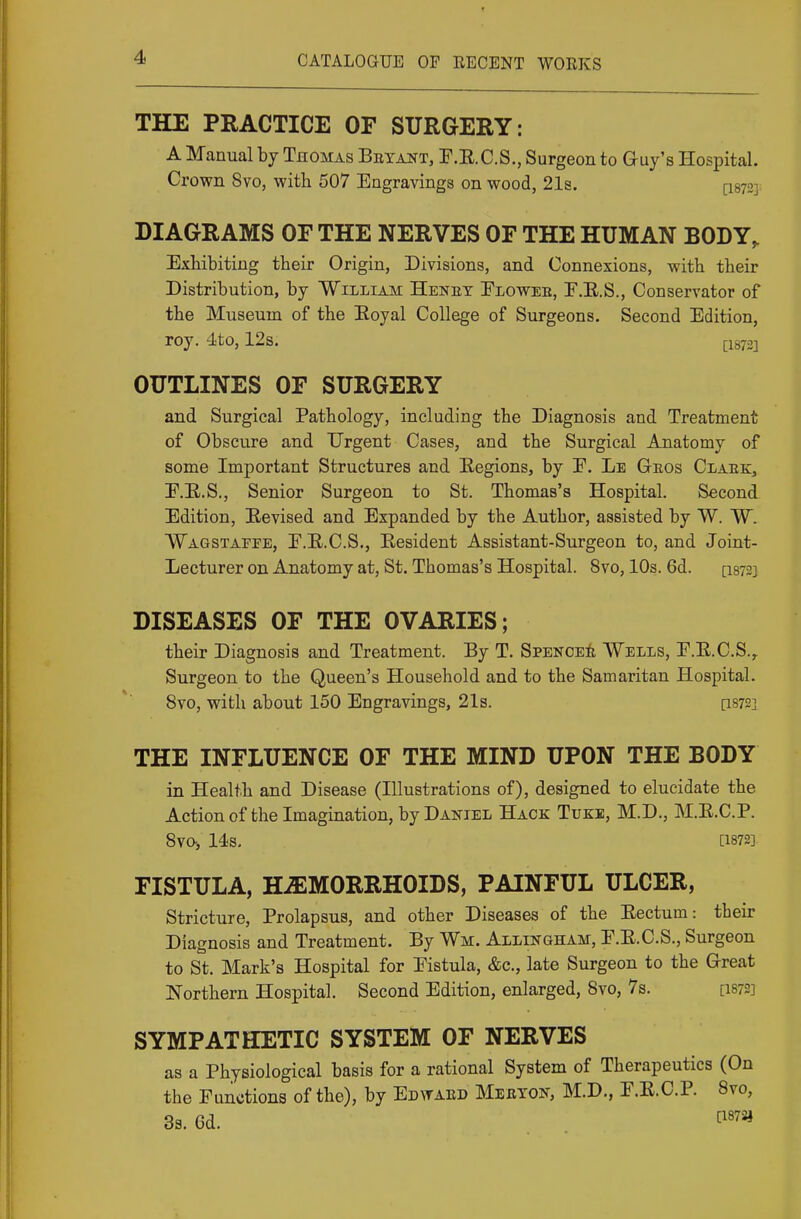 THE PRACTICE OF SURGERY: A Manual by Thomas Beyant, F.E.C.S., Surgeon to Guy's Hospital. Crown 8vo, with 507 Engravings on wood, 21s. [I872]: DIAGRAMS OF THE NERVES OF THE HUMAN BODY^ Exhibiting their Origin, Divisions, and Connexions, with their Distribution, by William Henet Flowee, E.E.S., Conservator of the Museum of the Eoyal College of Surgeons. Second Edition, roy. 4to, 12s. ^i^j.j OUTLINES OF SURGERY and Surgical Pathology, including the Diagnosis and Treatment of Obscure and Urgent Cases, and the Surgical Anatomy of some Important Structures and Eegions, by E. Le Geos Claek, E.E.S., Senior Surgeon to St. Thomas's Hospital. Second Edition, Revised and Expanded by the Author, assisted by W. W. Wagstaefe, E.E.C.S,, Resident Assistant-Surgeon to, and Joint- Lecturer on Anatomy at, St. Thomas's Hospital. 8vo, lOs. 6d. [I873} DISEASES OF THE OVARIES; their Diagnosis and Treatment. By T. SpenceA Wells, E.E.C.S.^ Surgeon to the Queen's Household and to the Samaritan Hospital. 8vo, with about 150 Engravings, 21s. [1872] THE INFLUENCE OF THE MIND UPON THE BODY in Health and Disease (Illustrations of), designed to elucidate the Action of the Imagination, by Daniel Hack Tuke, M.D., M.E.C.P. Sva, 14s. [1872] FISTULA, HAEMORRHOIDS, PAINFUL ULCER, Stricture, Prolapsus, and other Diseases of the Eectum: their Diagnosis and Treatment. By Wm. Allingham, E.E.C.S., Surgeon to St. Mark's Hospital for Eistula, &c., late Surgeon to the Great Northern Hospital. Second Edition, enlarged, Svo, 7s. [I872] SYMPATHETIC SYSTEM OF NERVES as a Physiological basis for a rational System of Therapeutics (On the Functions of the), by Edvtaed Meeyon, M.D., E.E.C.P. Svo, 33. Gd. t^«72j
