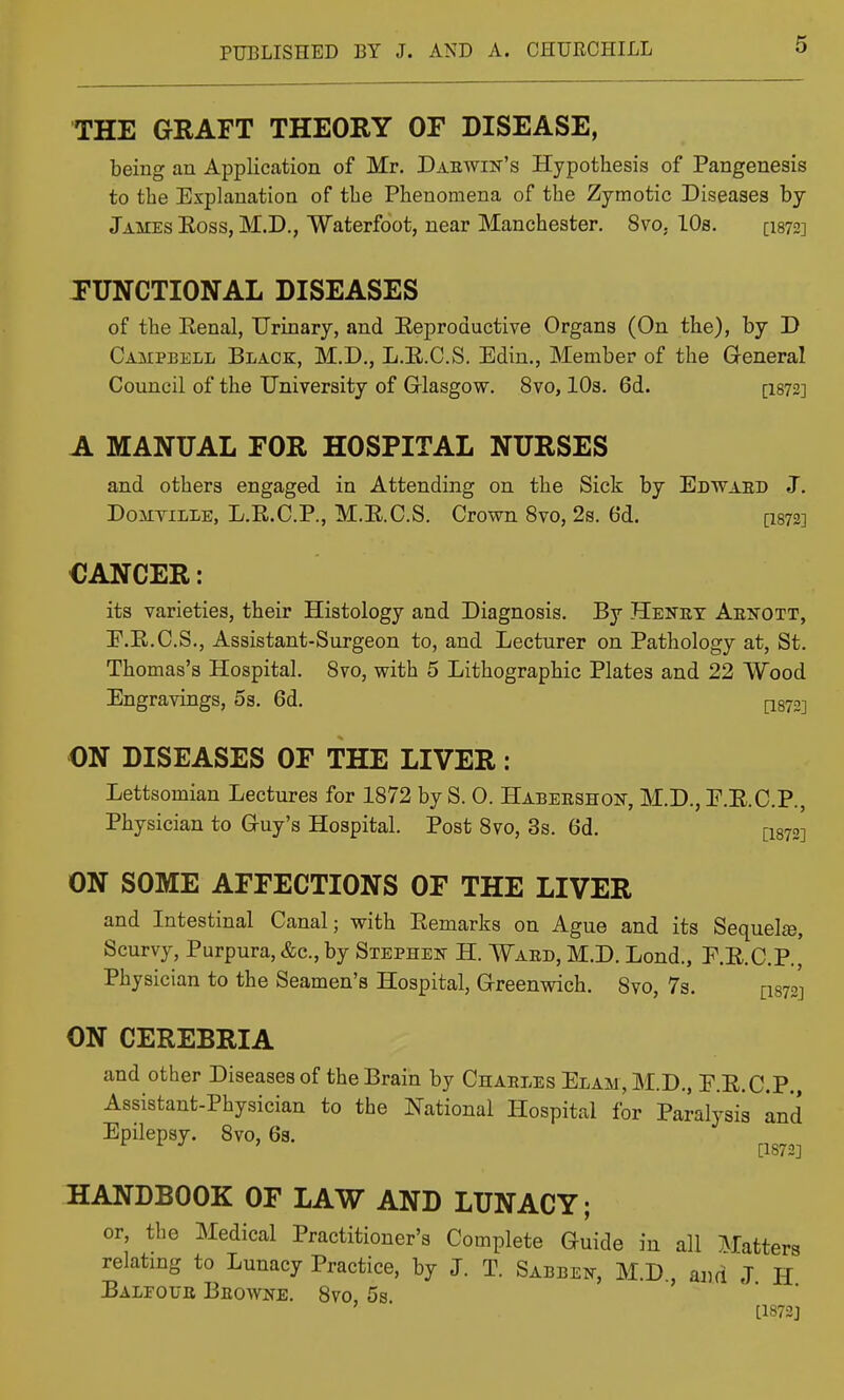 THE GRAFT THEORY OF DISEASE, being an Application of Mr. Daewin's Hypothesis of Pangenesis to the Explanation of the Phenomena of the Zymotic Diseases by James Eoss, M.D., Waterfoot, near Manchester. 8vo. 10s. [I872] FUNCTIONAL DISEASES of the Eenal, Urinary, and Eeproductive Organs (On the), by D Campbell Black, M.D., L.E.C.S. Edin., Member of the General Council of the University of Glasgow. 8vo, 10s. 6d. [I872] A MANUAL FOR HOSPITAL NURSES and others engaged in Attending on the Sick by Edwaed J. Domville, L.E.C.P., M.E.C.S. Crown 8vo, 2s. 6d. [I872] CANCER: its varieties, their Histology and Diagnosis. By Heney Aenott, E.E.C.S., Assistant-Surgeon to, and Lecturer on Pathology at, St. Thomas's Hospital. Svo, with 5 Lithographic Plates and 22 Wood Engravings, 5a. 6d. ^872] ON DISEASES OF THE LIVER : Lettsomian Lectures for 1872 by S. 0. Habeeshon, M.D., F.E.C.P., Physician to Guy's Hospital. Post Svo, 3s. 6d. [1872] ON SOME AFFECTIONS OF THE LIVER and Intestinal Canal; with Eemarks on Ague and its Sequelte, Scurvy, Purpura, &c., by Stephen H. Waed, M.D. Lond., E.E.C.P,,' Physician to the Seamen's Hospital, Greenwich. 8vo, 7s. [I872J ON CEREBRIA and other Diseases of the Brain by Chaeles Elam, M.D., E.E.C.P., Assistant-Physician to the National Hospital for Paralysis and Epilepsy. Svo, 6s. ^^^^^^ HANDBOOK OF LAW AND LUNACY; or, the Medical Practitioner's Complete Guide in all Matters relating to Lunacy Practice, by J. T. Sabbei^, M.D., and J H Balfoue Beowne. Svo, 5s. [1872]