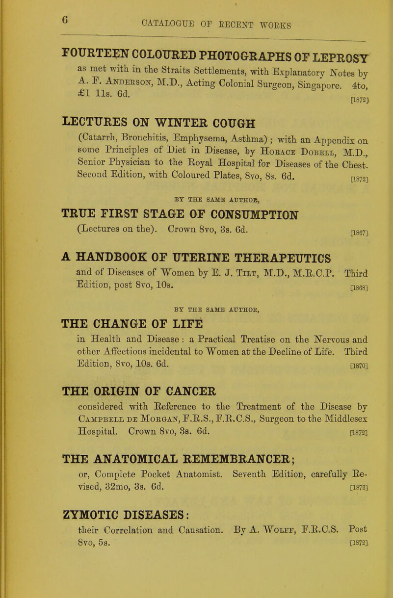 FOURTEEN COLOURED PHOTOGRAPHS OF LEPROSY as met with in the Straits Settlements, with Explanatory Notes by A. F. Anidekson, M.D., Acting Colonial Surgeon, Singapore. 4to, £1 lis. 6d. [1872] LECTURES ON WINTER COUGH (Catarrh, Bronchitis, Emphysema, Asthma) ; with an Appendix on some Principles of Diet in Disease, by Horace Dobell, M.D.^ Senior Physician to the Eoyal Hospital for Diseases of the Chest. Second Edition, with Coloured Plates, 8vo, 8s. 6d. q872] BY THE SAME AXTTHOB, TRUE FIRST STAGE OF CONSUMPTION (Lectures on the). Crown Svo, 3s. 6d. pLgeyj A HANDBOOK OF UTERINE THERAPEUTICS and of Diseases of Women by E. J. Tilt, M.D., M.E.C.P. Third Edition, post Svo, IDs. Qses] BY THE SAME ATTTHOE, THE CHANGE OF LIFE in Health and Disease: a Practical Treatise on the Nervous and other Affections incidental to Women at the Decline of Life. Third Edition, Svo, 10s. 6d. [1870] THE ORIGIN OF CANCER considered with Eeference to the Treatment of the Disease by Campbell de Moegan, E.E.S., E.E.C.S., Surgeon to the Middlesex Hospital. Crown Svo, 3s. 6d. [I872] THE ANATOMICAL REMEMBRANCER; or, Complete Pocket Anatomist. Seventh Edition, carefully Ee- vised, 32mo, 3s. 6d. [1872] ZYMOTIC DISEASES: their Correlation and Causation. By A. Wolff, E.E.C.S. Post Svo, 5a. [1872]