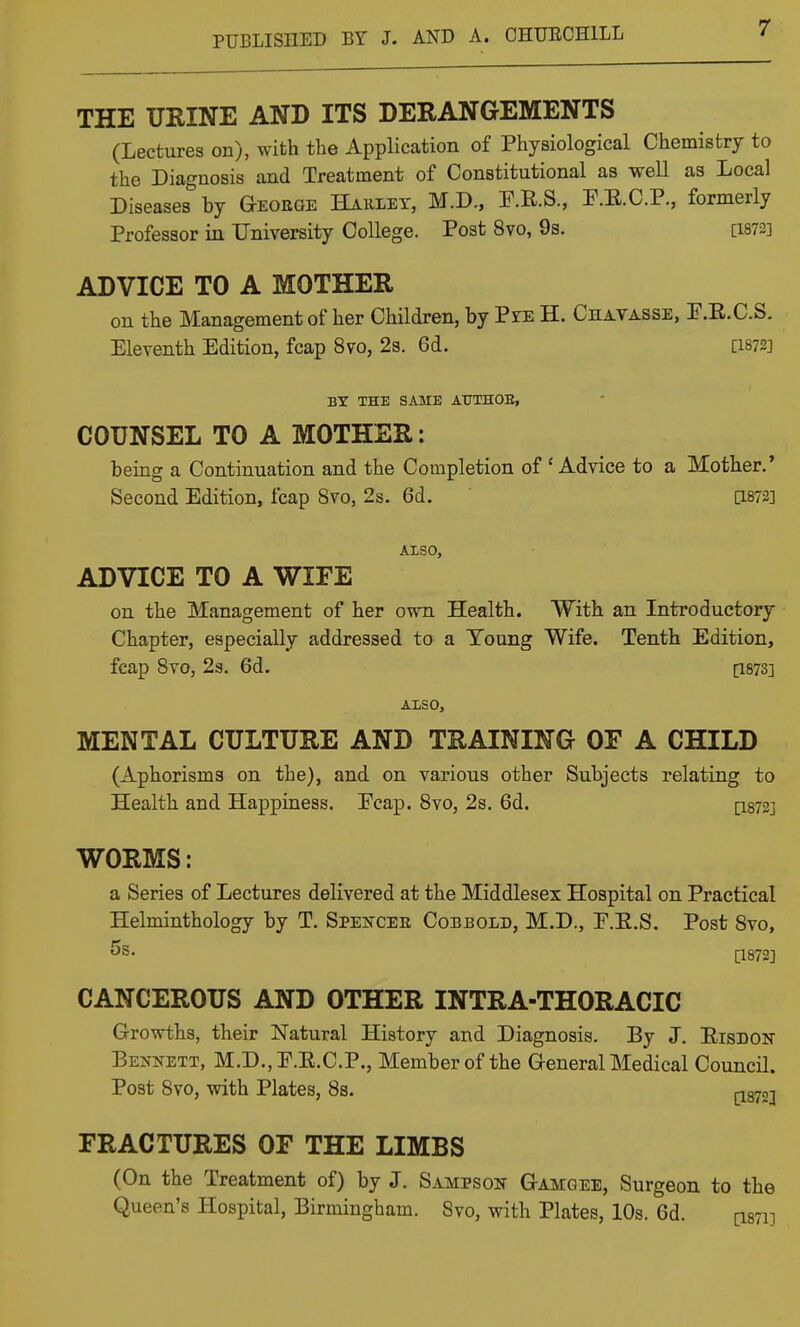 THE URINE AND ITS DERANGEMENTS (Lectures on), with the Application of Physiological Chemistry to the Diagnosis and Treatment of Constitutional as well as Local Diseases by Geoege Haulet, M.D., F.R.S., P.E.C.P., formerly Professor in University College, Post 8vo, 9s. [1873] ADVICE TO A MOTHER on the Management of her Children, by Pie H. Chavasse, P.R.C.S. Eleventh Edition, fcap 8vo, 2s. 6d. [1872] BY THE SAME AUTHOE, COUNSEL TO A MOTHER: being a Continuation and the Completion of 'Advice to a Mother.' Second Edition, fcap 8vo, 2s. 6d. [1873] ALSO, ADVICE TO A WIFE on the Management of her own Health. With an Introductory Chapter, especially addressed to a Toung Wife. Tenth Edition, fcap Svo, 23. 6d. [1873] ALSO, MENTAL CULTURE AND TRAINING OF A CHILD (Aphorisms on the), and on various other Subjects relating to Health and Happiness. Ecap. Svo, 2s. 6d. [I872] WORMS: a Series of Lectures delivered at the Middlesex Hospital on Practical Helminthology by T. Spei^cee Cobbold, M.D., E.E.S. Post Svo, 5s. [-1873] CANCEROUS AND OTHER INTRA-THORACIC Growths, their Natural History and Diagnosis. By J. Eisdon Bennett, M.D.,E.E.C.P., Member of the General Medical Council. Post Svo, with Plates, 8s. pgyo;! FRACTURES OF THE LIMBS (On the Treatment of) by J. Sampson Gamgee, Surgeon to the Queen's Hospital, Birmingham. Svo, with Plates, 10s. 6d. [1371]