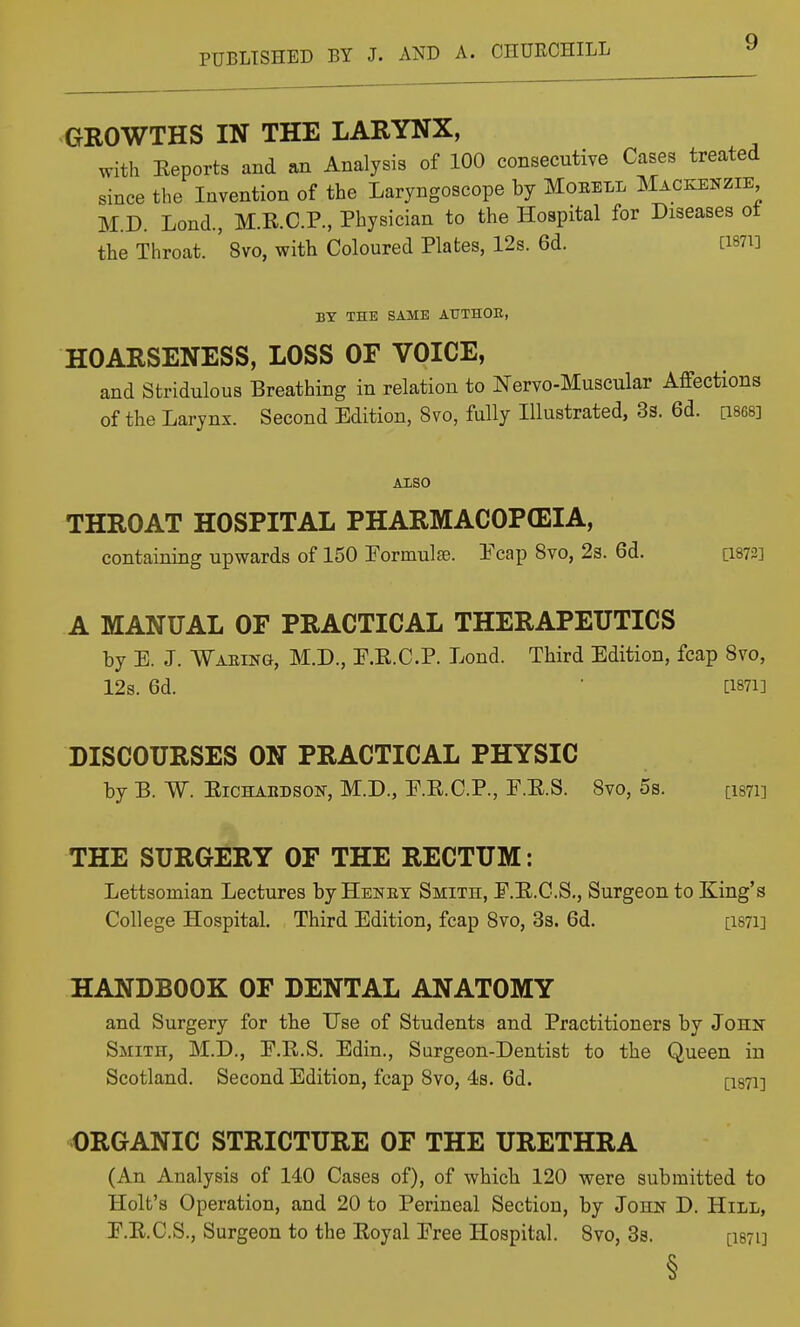 GROWTHS IN THE LARYNX, with Eeports and an Analysis of 100 consecutive Cases treated since the Invention of the Laryngoscope by Moeell Mackenzie M.D. Lond, M.K.C.P., Physician to the Hospital for Diseases ot the Throat. ' 8vo, with Coloured Plates, 12s. 6d. [i87i] BY THE SAME AtTTHOE, HOARSENESS, LOSS OF VOICE, and Stridulous Breathing in relation to Nervo-Muscular Affections of the Larynx. Second Edition, 8vo, fully Illustrated, 3s. 6d. [i868] Also THROAT HOSPITAL PHARMACOPEIA, containing upwards of 150 rormulte. I'cap 8vo, 23. 6d. [i873] A MANUAL OF PRACTICAL THERAPEUTICS by E. J. Waeing, M.D., E.R.C.P. Lond. Third Edition, fcap Svo, 12s. 6d. • [1871] DISCOURSES ON PRACTICAL PHYSIC by B. W. EiCHABDSON, M.D., E.E.C.P., F.E.S. Svo, 5s. [i87i] THE SURGERY OF THE RECTUM: Lettsomian Lectures by Henet Smith, E.E.C.S., Surgeon to King's College Hospital. Third Edition, fcap Svo, 3s. 6d. [i87i] HANDBOOK OF DENTAL ANATOMY and Surgery for the Use of Students and Practitioners by John Smith, M.D., P.R.S, Edin., Surgeon-Dentist to the Queen in Scotland. Second Edition, fcap Svo, 4s. 6d. [i87i] ORGANIC STRICTURE OF THE URETHRA (An Analysis of 140 Cases of), of which 120 were submitted to Holt's Operation, and 20 to Perineal Section, by John D. Hill, E.E.C.S., Surgeon to the Eoyal Eree Hospital. Svo, 3s. [I871] §
