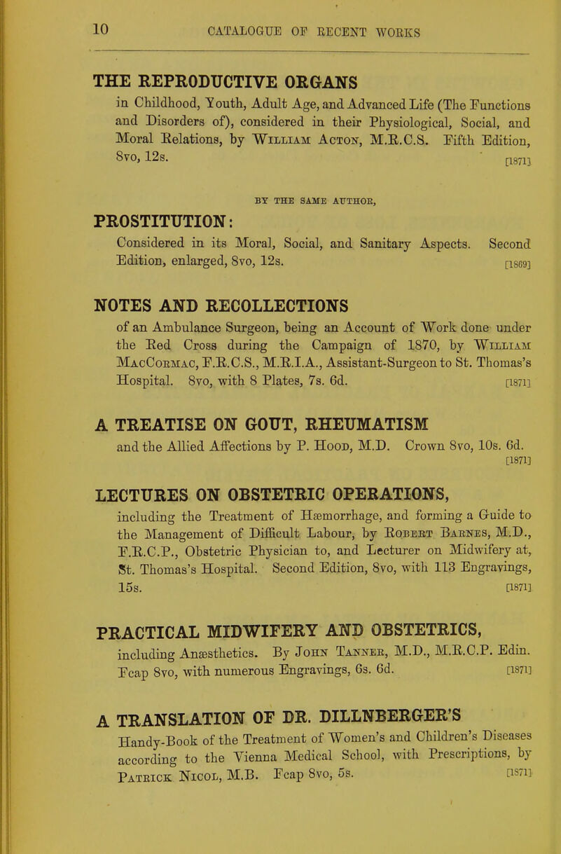 THE REPRODUCTIVE ORGANS in Childhood, Touth, Adult Age, and Advanced Life (The Eunctions and Disorders of), considered in their Physiological, Social, and Moral Eelations, by William Acton, M.E.C.S. Pifth Edition, 8vo, 12s. ri87n BY THE SAME AUTHOE, PROSTITUTION: Considered in its Moral, Social, and Sanitary Aspects. Second Edition, enlarged, 8vo, 12s. [18G9] NOTES AND RECOLLECTIONS of an Ambulance Surgeon, being an Account of Work done under the Eed Cross during the Campaign of 1870, by William MacCoemac, E.E.C.S., M.E.I.A., Assistant-Surgeon to St. Thomas's Hospital. 8vo, with 8 Plates, 7s. 6d. [i87i] A TREATISE ON GOUT, RHEUMATISM and the Allied Affections by P. Hood, M.D, Crown 8vo, 10s. 6d. [1871] LECTURES ON OBSTETRIC OPERATIONS, including the Treatment of Haemorrhage, and forming a G-uide to the Management of Difficult Labour, by Eobekt Babnes, M.D., E.E.C.P., Obstetric Physician to, and Lecturer on Midwifery at, St. Thomas's Hospital. Second Edition, 8vo, with 113 Engravings, 15s. [1871] PRACTICAL MIDWIFERY AND OBSTETRICS, including Anesthetics. By John Tannee, M.D., M.E.C.P. Edin. Ecap 8vo, with numerous Engravings, Qs. 6d. [i87i] A TRANSLATION OF DR. DILLNBERGER'S Handy-Book of the Treatment of Women's and Children's Diseases according to the Vienna Medical School, with Prescriptions, by Pateick Nicol, M.B. Ecap 8vo, 5s. [iS7ii