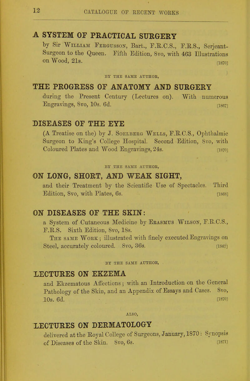 13 A SYSTEM OF PRACTICAL SURGERY by Sir William Feegusson, Bart., F.E.C.S., F.E.S., Serjeant- Surgeon to the Queen. Fifth Edition, 8vo, with 463 Illustrations on Wood, 2l8. [-1870] BY THE SAME AUTHOE, THE PROGRESS OF ANATOMY AND SURGERY during the Present Century (Lectures on). With numerous Engravings, 8vo, lOs. 6d. [ise?] DISEASES OF THE EYE (A Treatise on the) by J. Soelberg Wells, F.E.C.S., Ophthalmic Surgeon to King's College Hospital. Second Edition, 8vo, with Coloured Plates and Wood Engravings, 24s. qsto] BY THE SAME AUTHOE, ON LONG, SHORT, AND WEAK SIGHT, and their Treatment by the Scientific Use of Spectacles. Third Edition, Svo, with Plates, 6s. [ises] ON DISEASES OF THE SKIN: a System of Cutaneous Medicine by Eeasmus Wilson, F.R.C.S., F.E.S. Sixth Edition, Svo, IBs. The same Wokk ; illustrated with finely executed Engravings on Steel, accurately coloured. Svo, 36s. [iS67] BY THE SAME ATTTHOB, LECTURES ON EKZEMA and Ekzematous Affections; with an Introduction on the General Pathology of the Skin, and an Appendix of Essays and Cases. Svo, IDs. 6d. • [1870] ALSO, XECTURES ON DERMATOLOGY delivered at the Eoyal College of Surgeons, January, 1870: Synopsis of Diseases of the Skin. Svo, 63. [i87i]