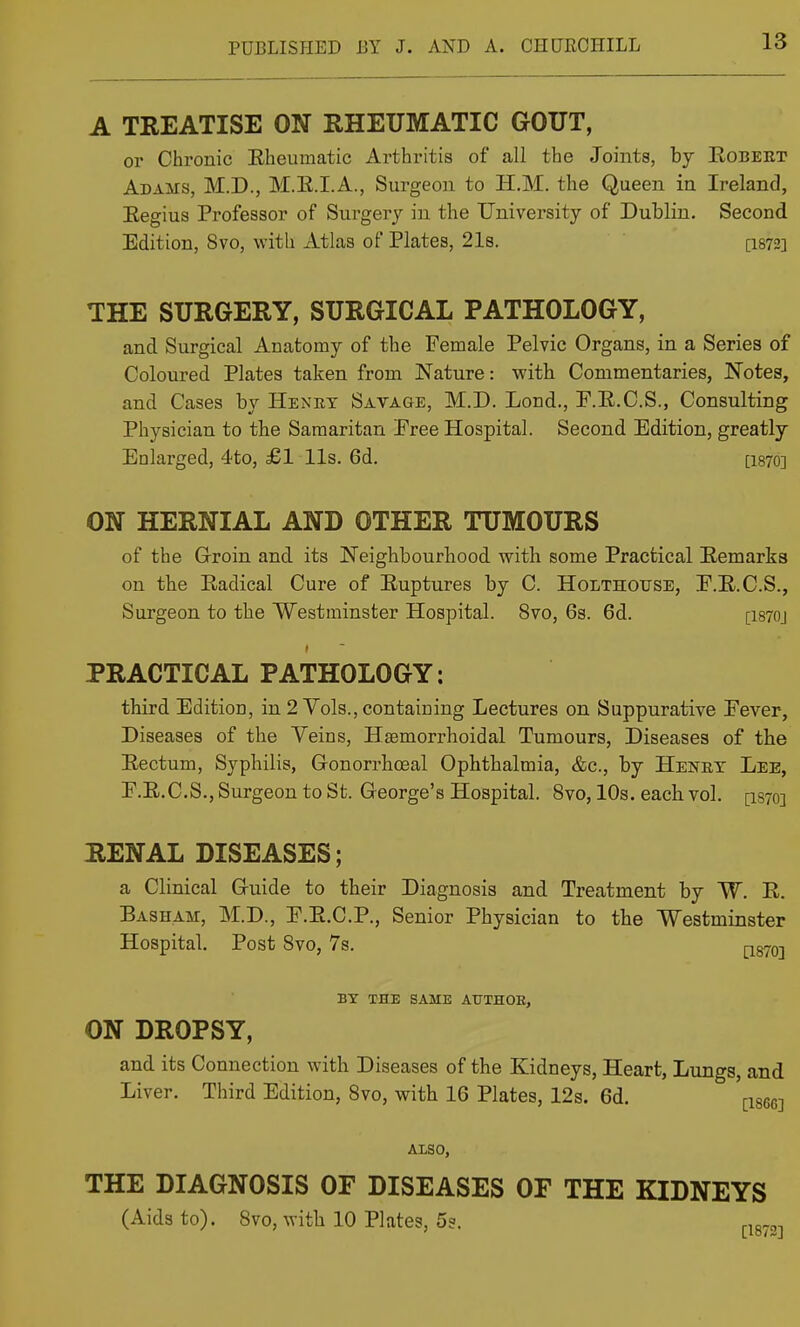A TREATISE ON RHEUMATIC GOUT, or Chronic Eheumatic Arthritis of all the Joints, by Eobeet Adams, M.D., M.E.I.A., Surgeon to H.M. the Queen in Ireland, Eegius Professor of Surgery in the University of Dublin. Second Edition, 8vo, with Atlas of Plates, 21s. [I872] THE SURGERY, SURGICAL PATHOLOGY, and Surgical Anatomy of the Female Pelvic Organs, in a Series of Coloured Plates taken from Nature: with Commentaries, Notes, and Cases by Henet Savage, M.D. Lond., F.E.C.S., Consulting Physician to the Samaritan Free Hospital. Second Edition, greatly Enlarged, 4to, £1 lis. 6d. [I870] ON HERNIAL AND OTHER TUMOURS of the Groin and its Neighbourhood with some Practical Eemarks on the Eadical Cure of Euptures by C. Holthotjse, F.E.C.S., Surgeon to the Westminster Hospital. 8vo, 6s. 6d. [I870J PRACTICAL PATHOLOGY: third Edition, in 2 Vols., containing Lectures on Suppurative Fever, Diseases of the Yeins, Hsemorrhoidal Tumours, Diseases of the Eectum, Syphilis, Gonorrhceal Ophthalmia, &c., by Henet Lee, E.E.C.S., Surgeon to St. George's Hospital. 8vo, 10s. each vol. [IS70] RENAL DISEASES; a Clinical Guide to their Diagnosis and Treatment by W. E. Basham, M.D., F.E.C.P., Senior Physician to the Westminster Hospital. Post Svo, 7s. pgyo-j BX THE same ATJTHOE, ON DROPSY, and its Connection with Diseases of the Kidneys, Heart, Lungs, and Liver. Third Edition, Svo, with 16 Plates, 12s. 6d. '[-igec] AMD, THE DIAGNOSIS OF DISEASES OF THE KIDNEYS (Aids to). Svo, with 10 Plates, 5?. ^^g^,.,