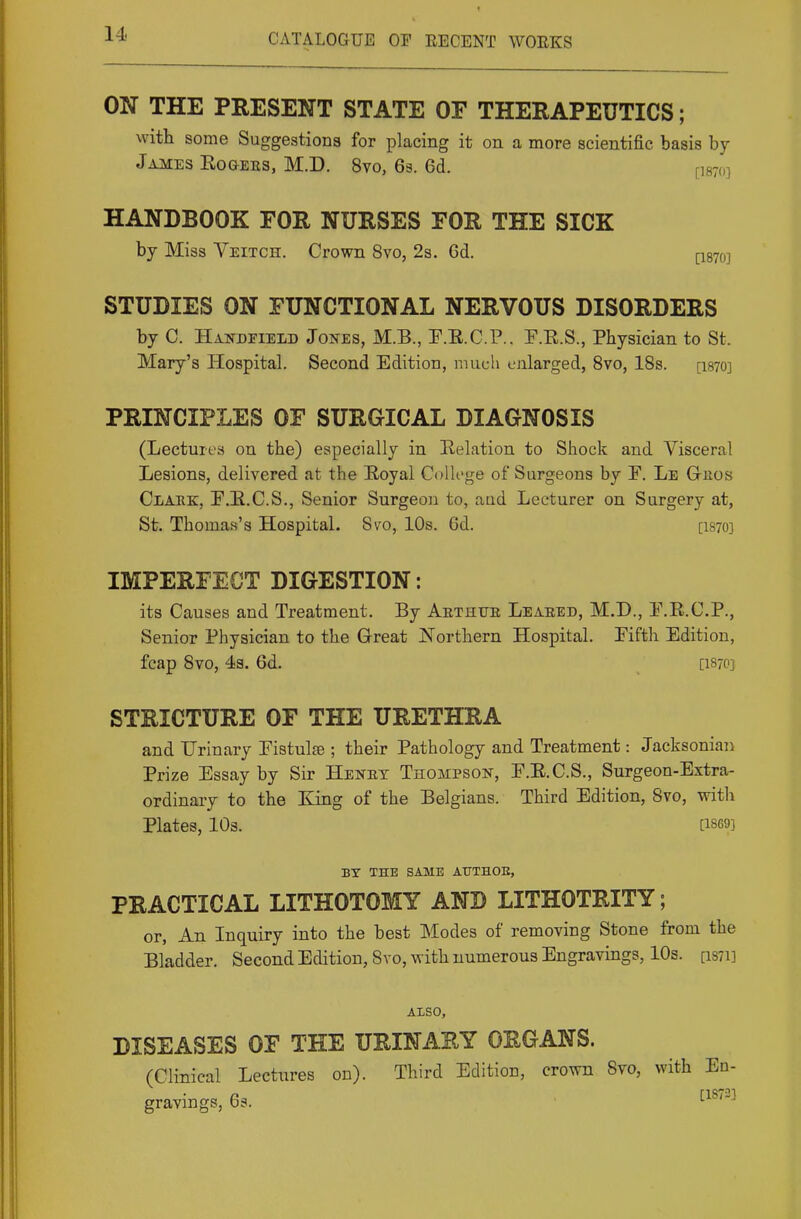ON THE PRESENT STATE OF THERAPEUTICS; with some Suggestions for placing it on a more scientific basis by James Eogees, M.D. 8vo, 63. 6d. ^is-o] HANDBOOK FOR NURSES FOR THE SICK by Miss Veitch. Crown 8vo, 2s. Gd. I-I870] STUDIES ON FUNCTIONAL NERVOUS DISORDERS by C. Handheld Jones, M.B., F.E.C.P.. F.E.S., Physician to St. Mary's Hospital. Second Edition, much enlarged, 8vo, IBs. [1870] PRINCIPLES OF SURGICAL DIAGNOSIS (Lectures on the) especially in Relation to Shock and Visceral Lesions, delivered at the Eoyal ColU'ge of Surgeons by Le Gkos Clake, P.E.C.S., Senior Surgeon to, and Lecturer on Surgery at, St. Thomas's Hospital. Svo, 10s. 6d. [I870] IMPERFECT DIGESTION: its Causes and Treatment. By Aethue Leaeed, M.D., E.R.C.P., Senior Physician to the Great Northern Hospital. Fifth Edition, fcap Svo, 4s. 6d. [I8701 STRICTURE OF THE URETHRA and Urinary Eistulfe ; their Pathology and Treatment: Jacksonian Prize Essay by Sir Henet Thompson, E.E.C.S., Surgeon-Extra- ordinary to the King of the Belgians. Third Edition, Svo, with Plates, 10s. [1869] BY THE SAME AUTHOE, PRACTICAL LITHOTOMY AND LITHOTRITY; or, An Inquiry into the best Modes of removing Stone from the Bladder. Second Edition, Svo, with numerous Engravings, 10s. [is7i] Also, DISEASES OF TEE URINARY ORGANS. (Clinical Lectures on). Third Edition, crown Svo, with En- gravings, 63.