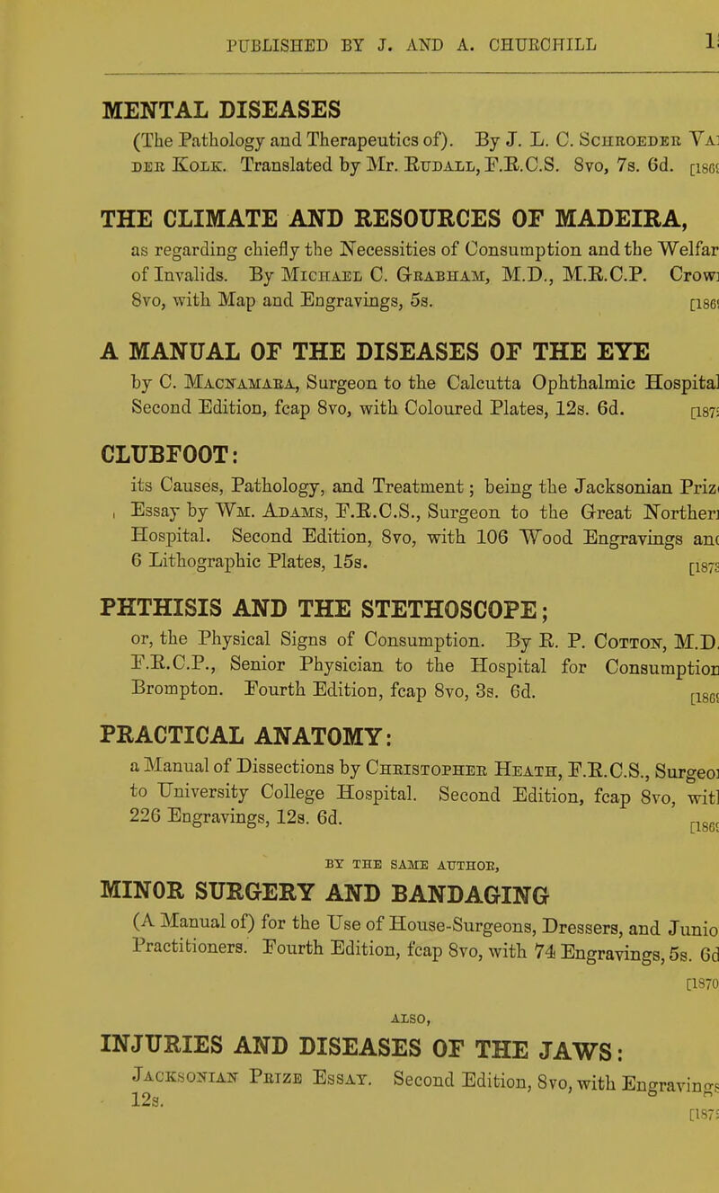 1; MENTAL DISEASES (The Pathology and Therapeutics of). By J. L. C. Schroeder Va] DEE KoiiK. Translated by Mr. EuDALLjF.E.C.S. 8vo, 7s. 6d. [isgj THE CLIMATE AND RESOURCES OF MADEIRA, as regarding chiefly the Necessities of Consumption and the Welfar of Invalids. By Michael C. Grabham, M.D., M.E.CP. Crow: 8vo, with Map and Engravings, 5s. [i86i A MANUAL OF THE DISEASES OF THE EYE by C. Macfamaea, Surgeon to the Calcutta Ophthalmic Hospital Second Edition, fcap 8vo, with Coloured Plates, 12s. 6d. [i87- CLUBFOOT: its Causes, Pathology, and Treatment; being the Jacksonian Prizi , Essay by Wm. Adams, E.E.C.S., Surgeon to the Great Northen Hospital. Second Edition, Svo, with 106 Wood Engravings anc 6 Lithographic Plates, 15s. |-i87g PHTHISIS AND THE STETHOSCOPE; or, the Physical Signs of Consumption. By E. P. Cotton, M.D. E.E.C.P., Senior Physician to the Hospital for Consumption Brompton. Pourth Edition, fcap Svo, 3s. 6d. |-18gc PRACTICAL ANATOMY: a Manual of Dissections by Cheistophee Heath, P.E.C.S., Surgeoi to University College Hospital. Second Edition, fcap Svo, wit! 226 Engravings, 12s. 6d. ^^gg, BY THE SAME AUTHOE, MINOR SURGERY AND BANDAGING (A Manual of) for the Use of House-Surgeons, Dressers, and Junio Practitioners. Fourth Edition, fcap Svo, with 74 Engravings, 5s. 6d [1S70 ALSO, INJURIES AND DISEASES OF THE JAWS: Jacksoitian Petze Essay. Second Edition, Svo, with Encrravina. 12s. ° [187;